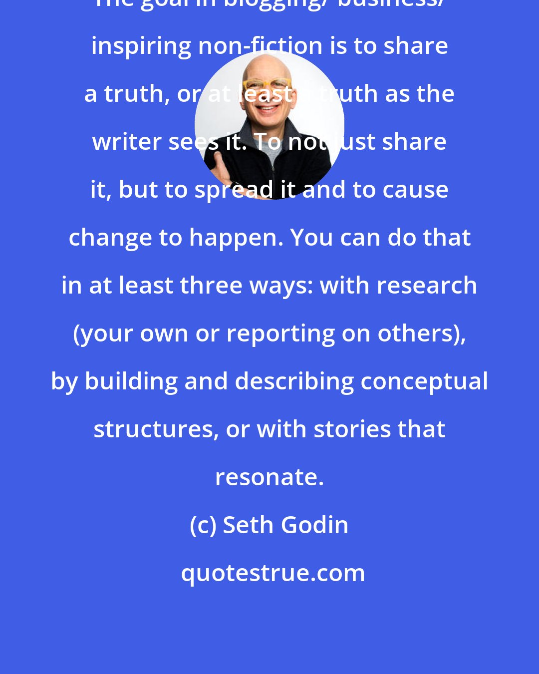 Seth Godin: The goal in blogging/ business/ inspiring non-fiction is to share a truth, or at least a truth as the writer sees it. To not just share it, but to spread it and to cause change to happen. You can do that in at least three ways: with research (your own or reporting on others), by building and describing conceptual structures, or with stories that resonate.