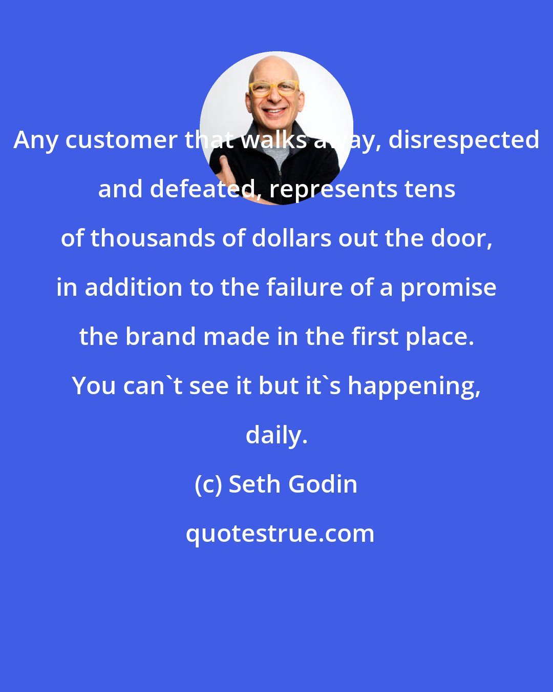 Seth Godin: Any customer that walks away, disrespected and defeated, represents tens of thousands of dollars out the door, in addition to the failure of a promise the brand made in the first place. You can't see it but it's happening, daily.