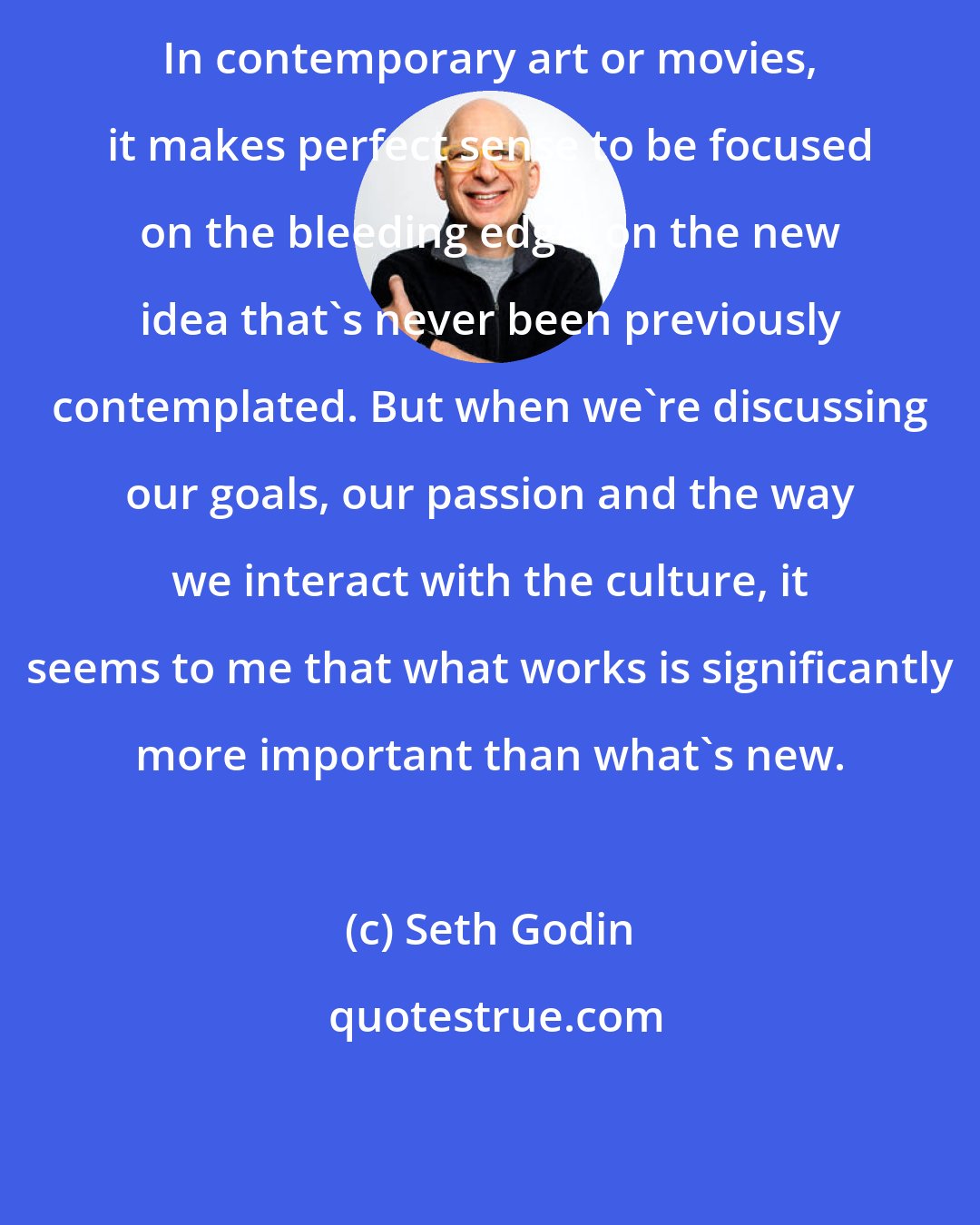 Seth Godin: In contemporary art or movies, it makes perfect sense to be focused on the bleeding edge, on the new idea that's never been previously contemplated. But when we're discussing our goals, our passion and the way we interact with the culture, it seems to me that what works is significantly more important than what's new.