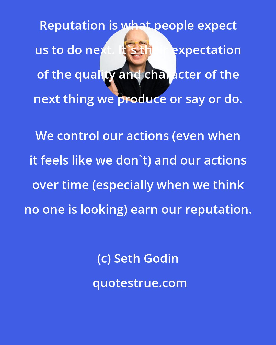 Seth Godin: Reputation is what people expect us to do next. It's their expectation of the quality and character of the next thing we produce or say or do. 
 We control our actions (even when it feels like we don't) and our actions over time (especially when we think no one is looking) earn our reputation.