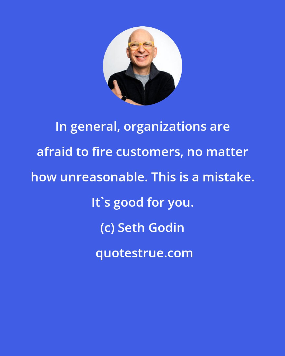 Seth Godin: In general, organizations are afraid to fire customers, no matter how unreasonable. This is a mistake. It's good for you.