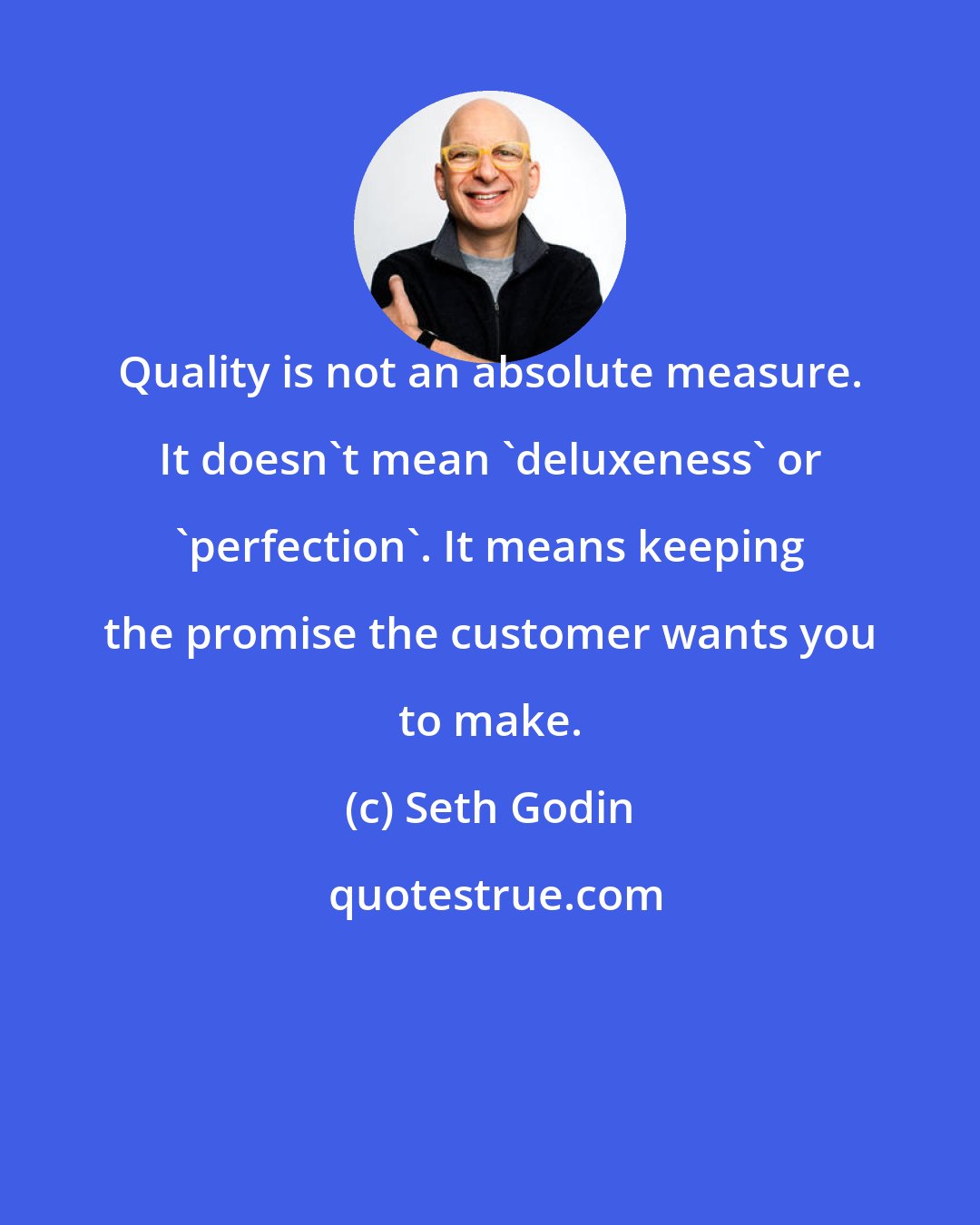 Seth Godin: Quality is not an absolute measure. It doesn't mean 'deluxeness' or 'perfection'. It means keeping the promise the customer wants you to make.