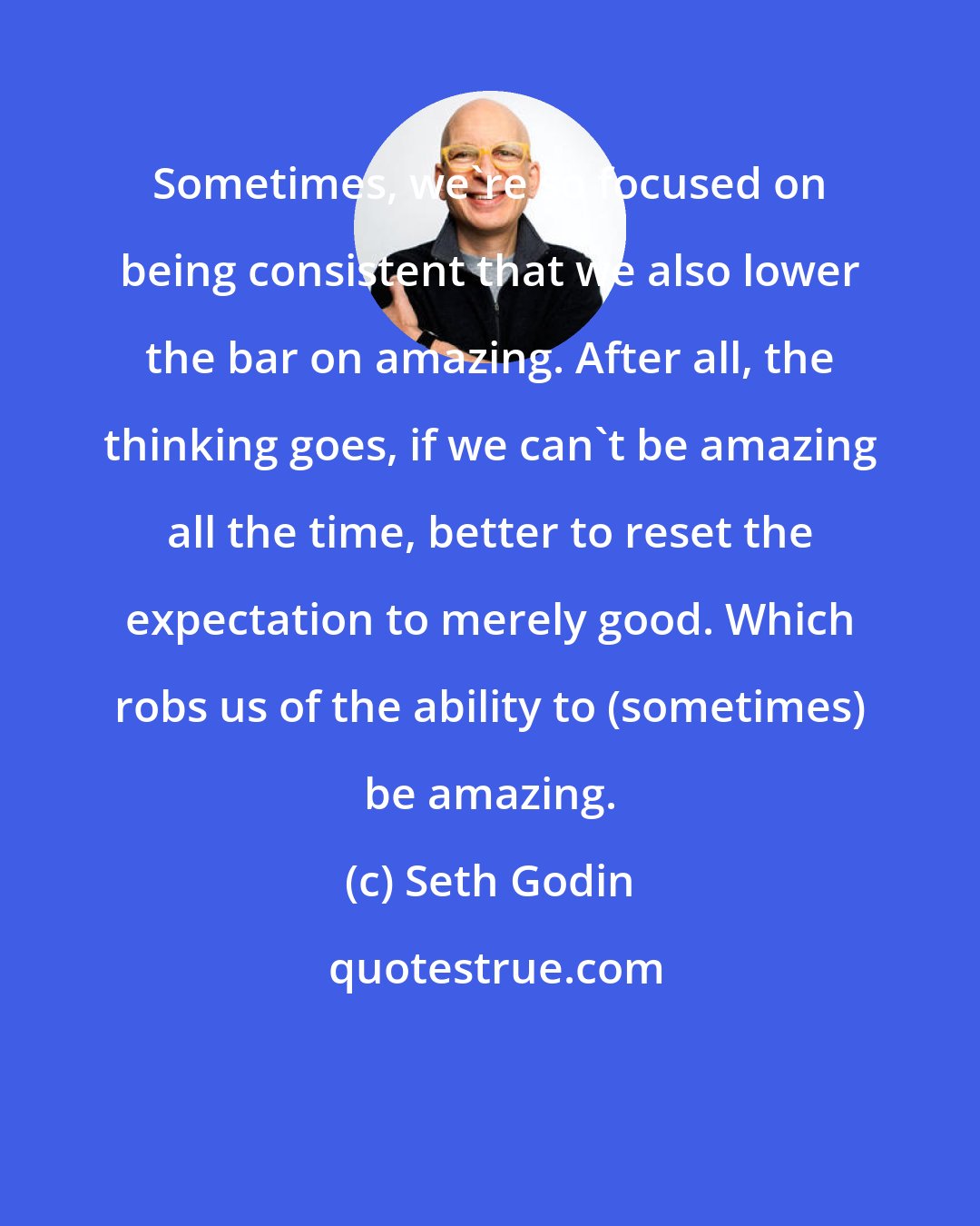 Seth Godin: Sometimes, we're so focused on being consistent that we also lower the bar on amazing. After all, the thinking goes, if we can't be amazing all the time, better to reset the expectation to merely good. Which robs us of the ability to (sometimes) be amazing.