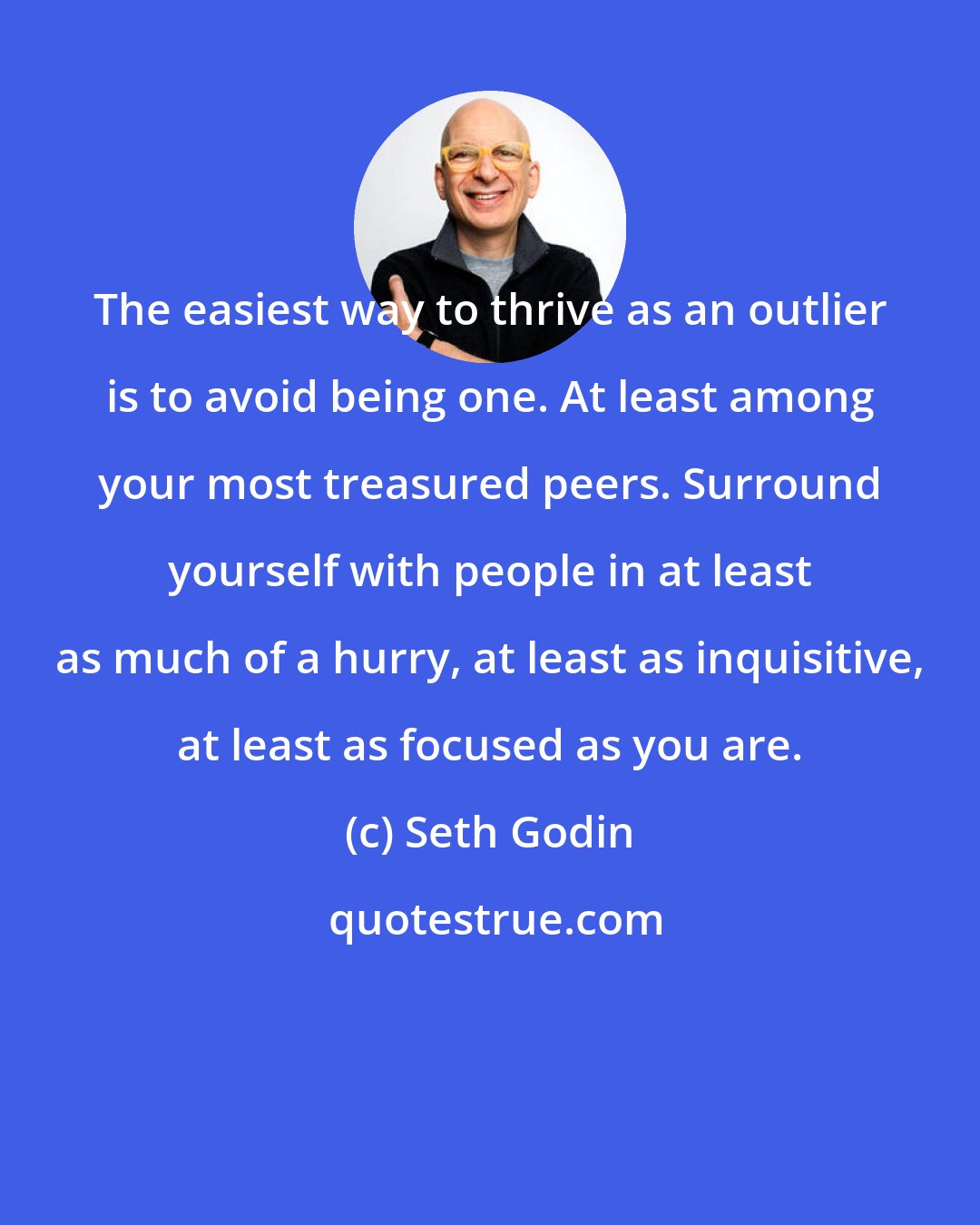Seth Godin: The easiest way to thrive as an outlier is to avoid being one. At least among your most treasured peers. Surround yourself with people in at least as much of a hurry, at least as inquisitive, at least as focused as you are.