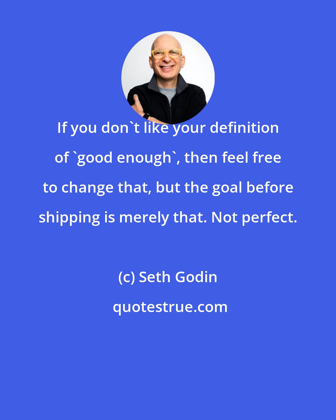 Seth Godin: If you don't like your definition of 'good enough', then feel free to change that, but the goal before shipping is merely that. Not perfect.