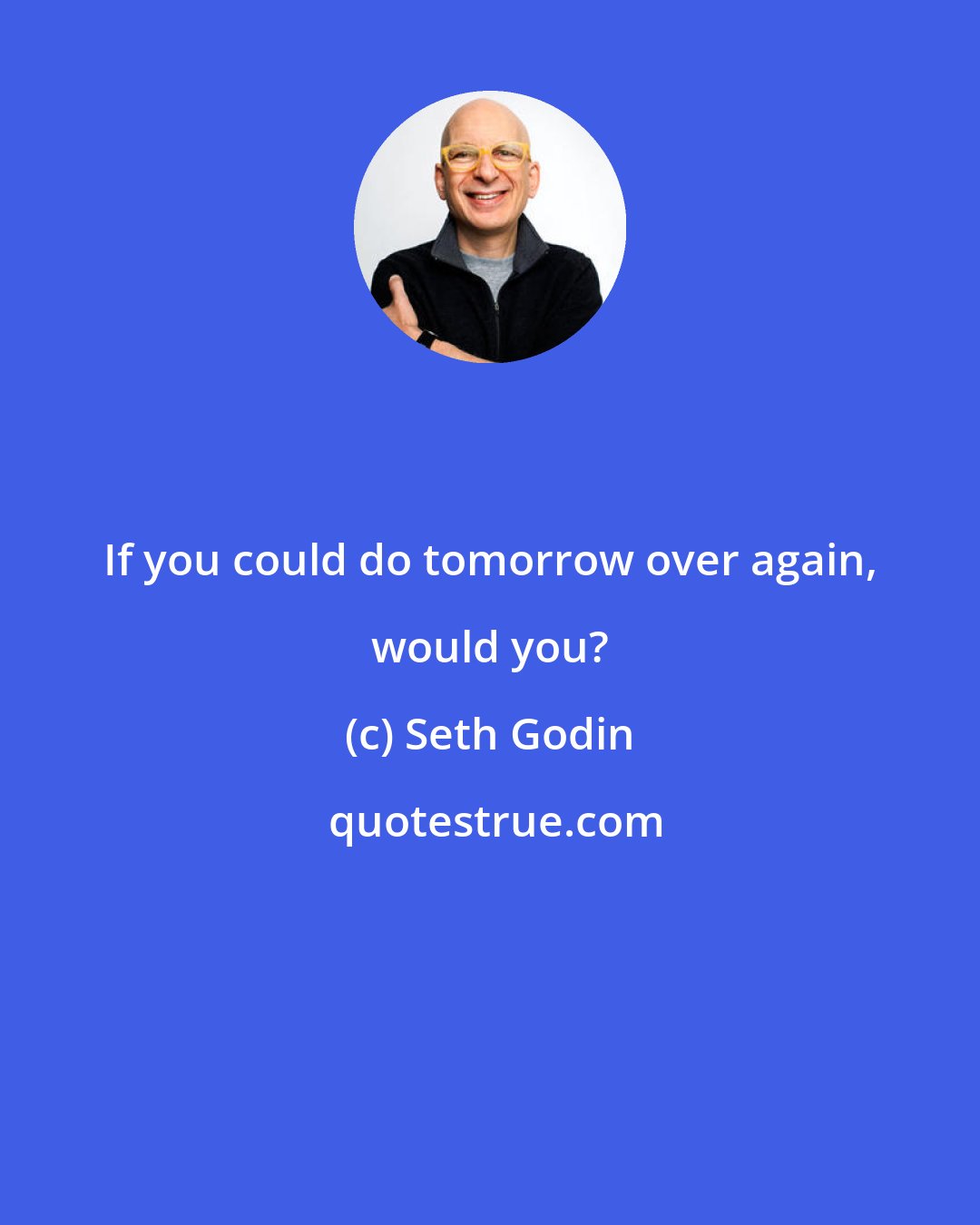 Seth Godin: If you could do tomorrow over again, would you?