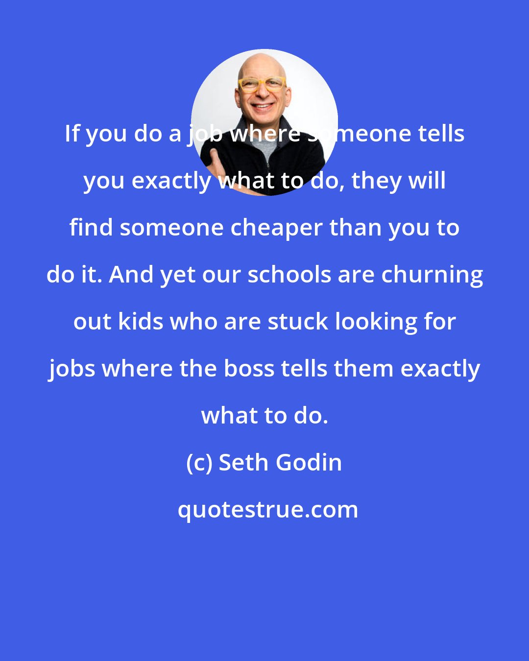 Seth Godin: If you do a job where someone tells you exactly what to do, they will find someone cheaper than you to do it. And yet our schools are churning out kids who are stuck looking for jobs where the boss tells them exactly what to do.