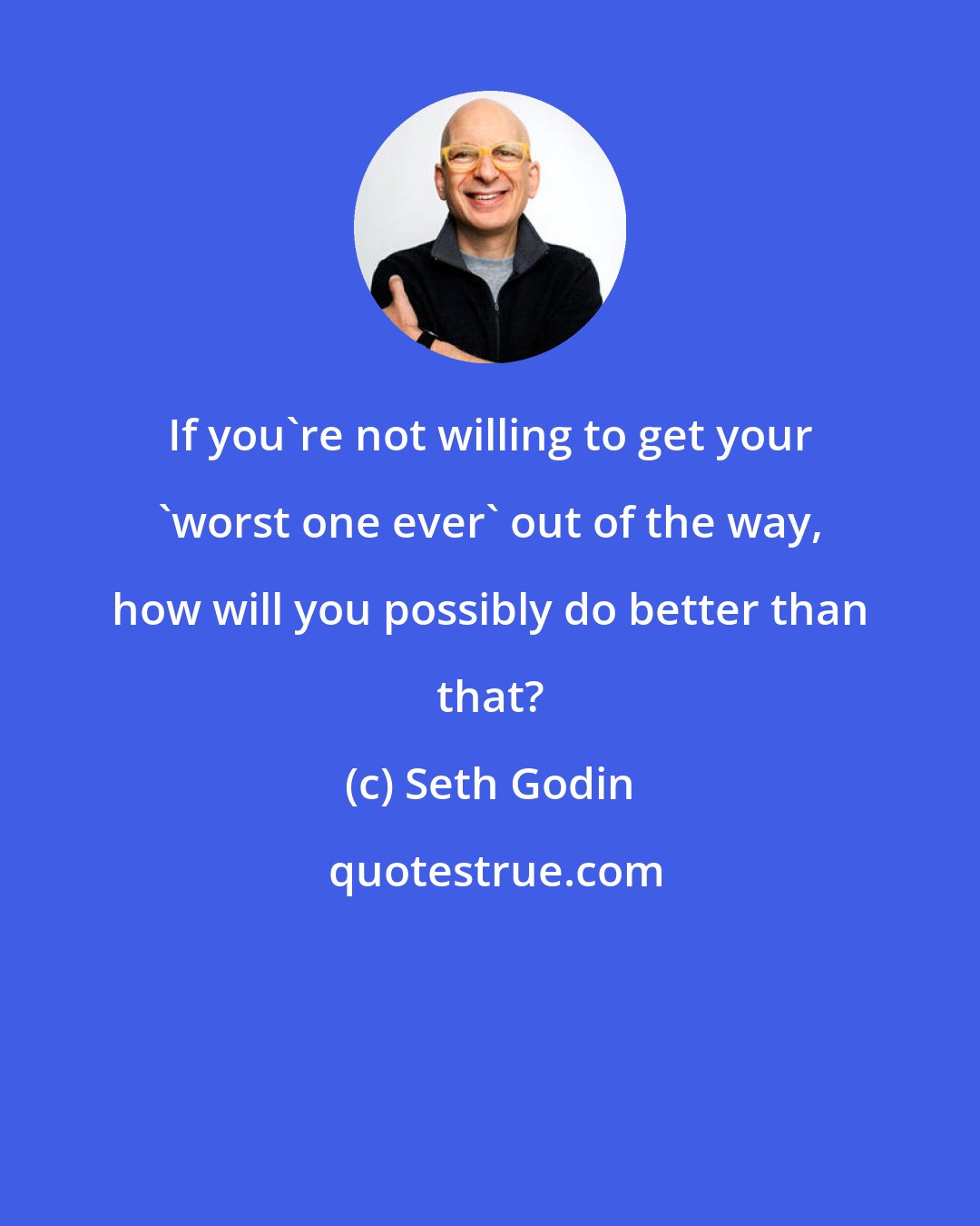 Seth Godin: If you're not willing to get your 'worst one ever' out of the way, how will you possibly do better than that?