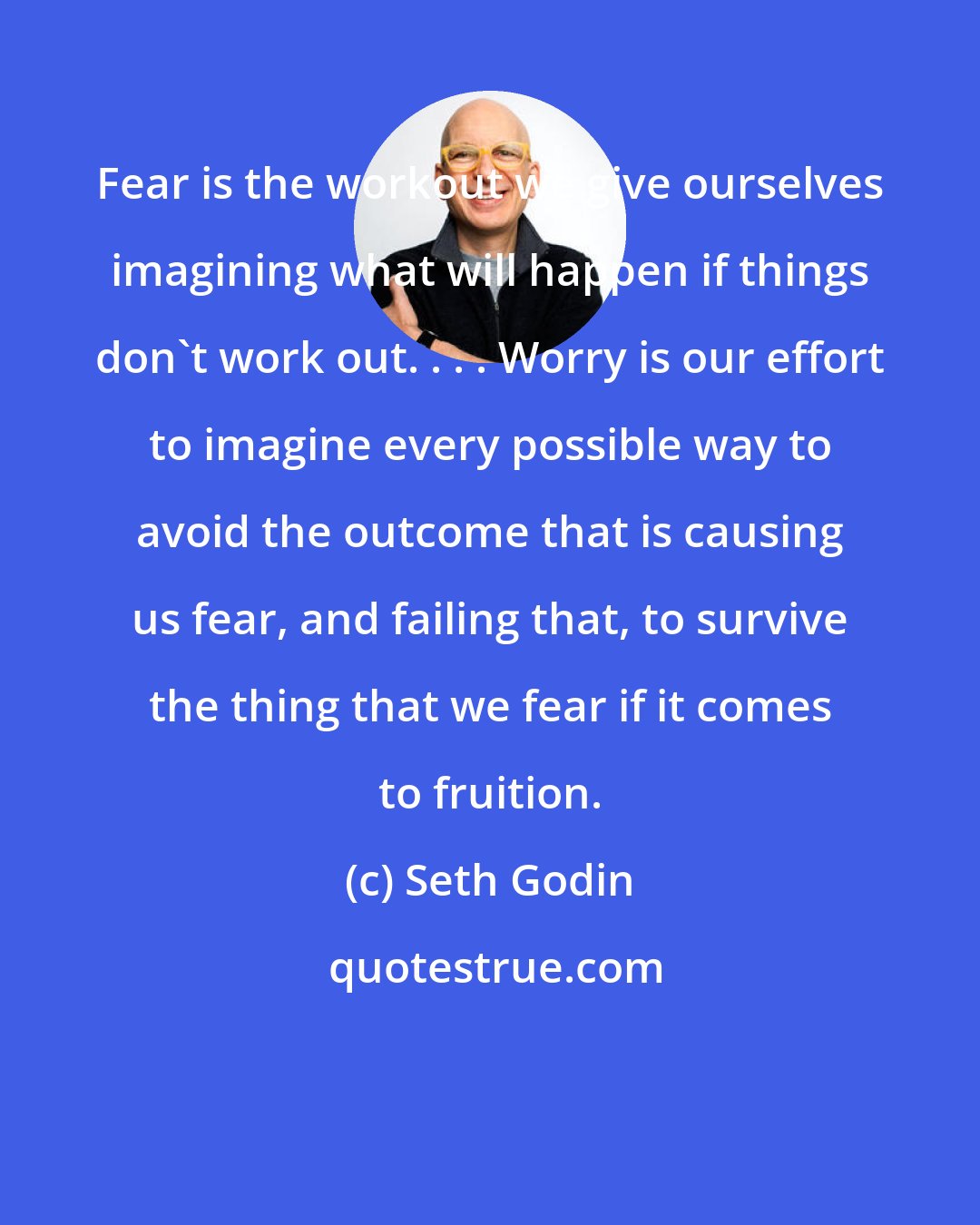 Seth Godin: Fear is the workout we give ourselves imagining what will happen if things don't work out. . . . Worry is our effort to imagine every possible way to avoid the outcome that is causing us fear, and failing that, to survive the thing that we fear if it comes to fruition.