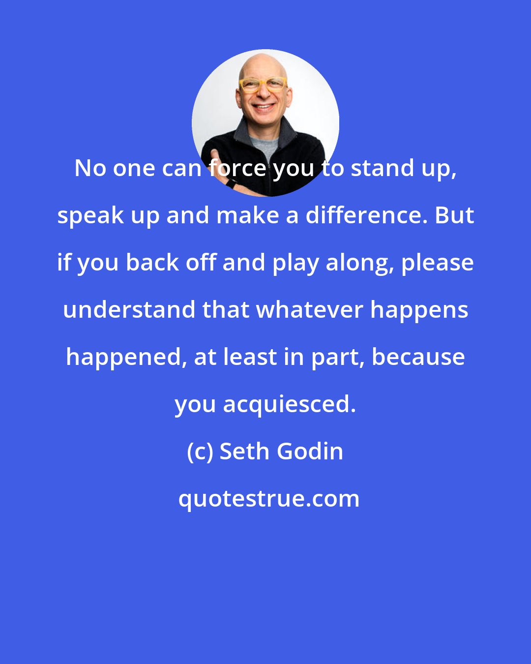 Seth Godin: No one can force you to stand up, speak up and make a difference. But if you back off and play along, please understand that whatever happens happened, at least in part, because you acquiesced.