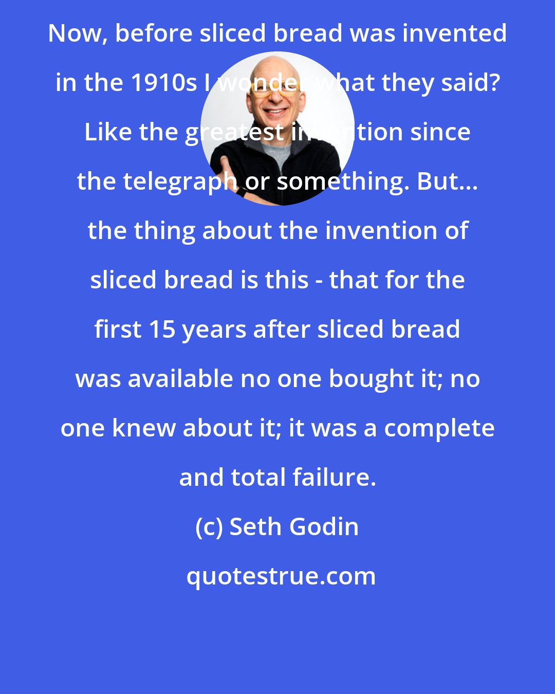 Seth Godin: Now, before sliced bread was invented in the 1910s I wonder what they said? Like the greatest invention since the telegraph or something. But... the thing about the invention of sliced bread is this - that for the first 15 years after sliced bread was available no one bought it; no one knew about it; it was a complete and total failure.