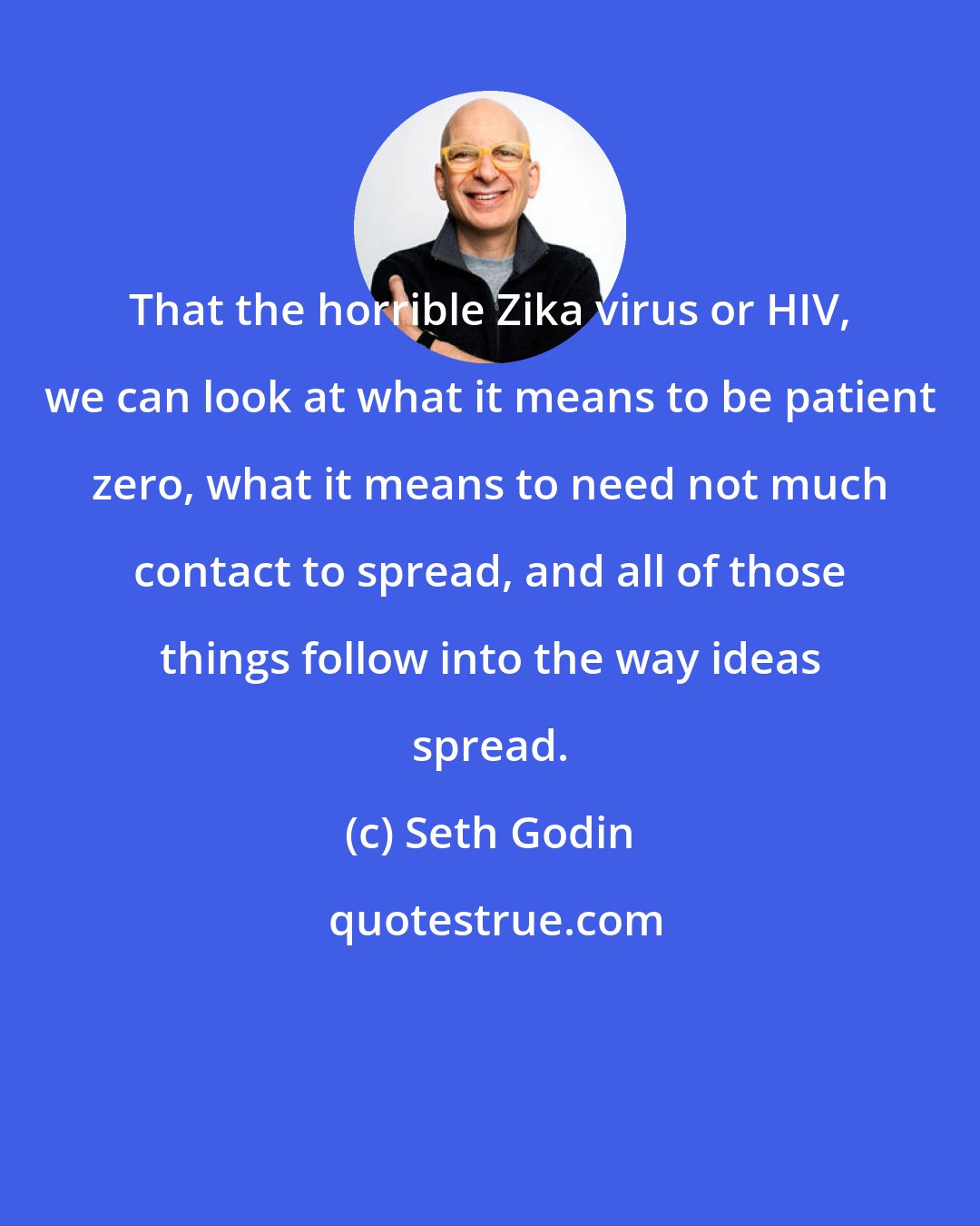 Seth Godin: That the horrible Zika virus or HIV, we can look at what it means to be patient zero, what it means to need not much contact to spread, and all of those things follow into the way ideas spread.