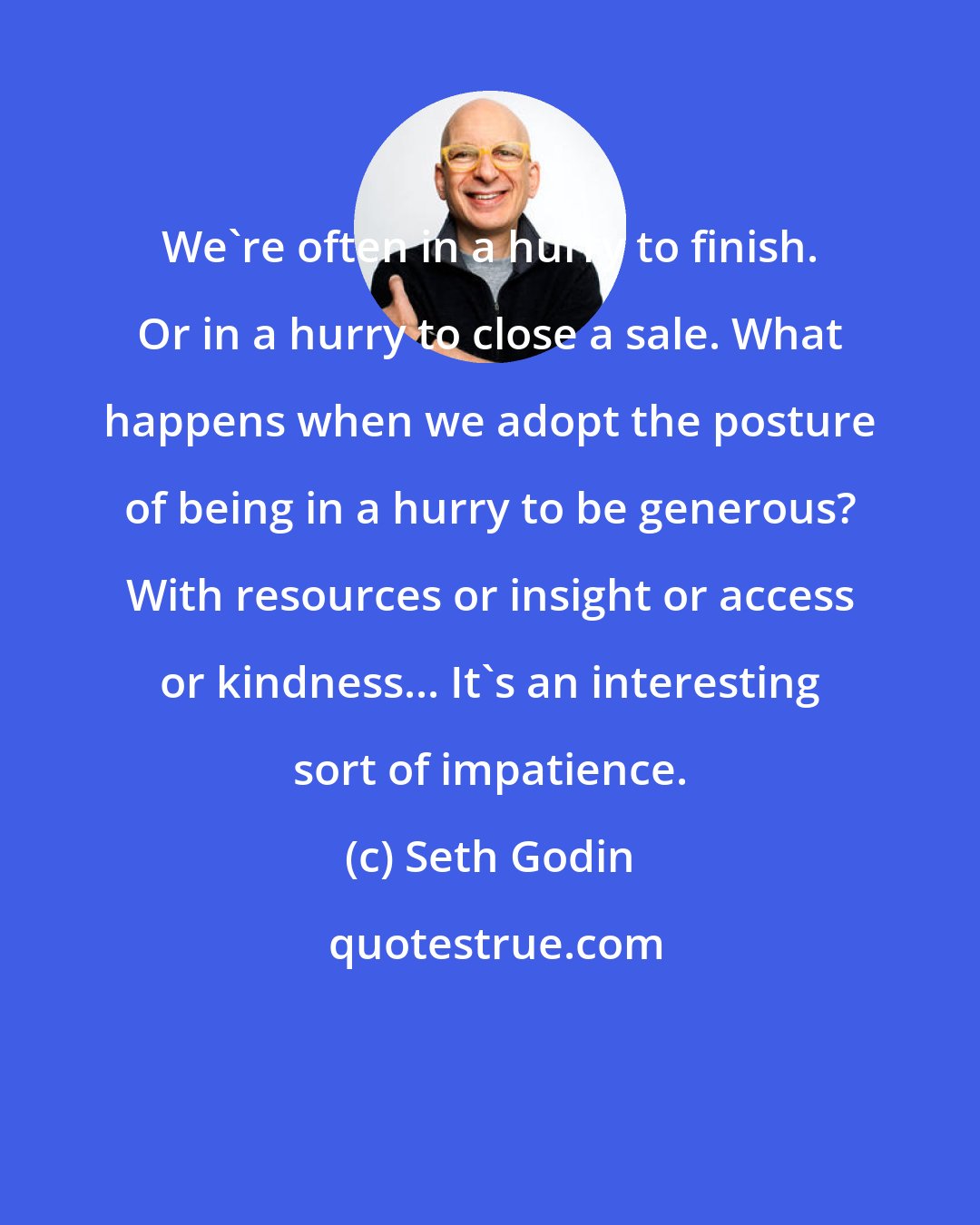 Seth Godin: We're often in a hurry to finish. Or in a hurry to close a sale. What happens when we adopt the posture of being in a hurry to be generous? With resources or insight or access or kindness... It's an interesting sort of impatience.
