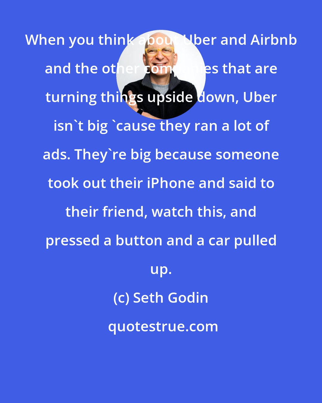 Seth Godin: When you think about Uber and Airbnb and the other companies that are turning things upside down, Uber isn't big 'cause they ran a lot of ads. They're big because someone took out their iPhone and said to their friend, watch this, and pressed a button and a car pulled up.