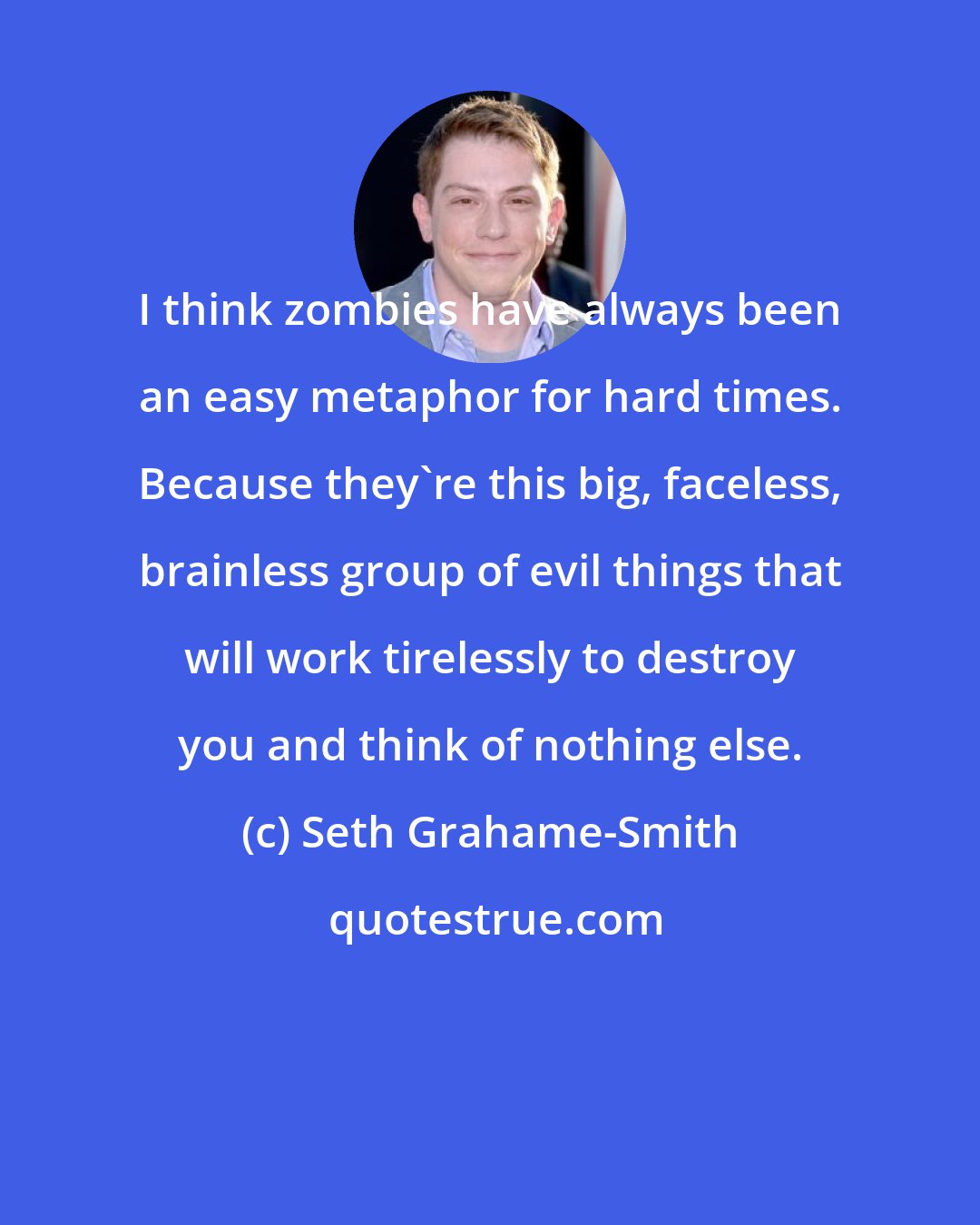 Seth Grahame-Smith: I think zombies have always been an easy metaphor for hard times. Because they're this big, faceless, brainless group of evil things that will work tirelessly to destroy you and think of nothing else.