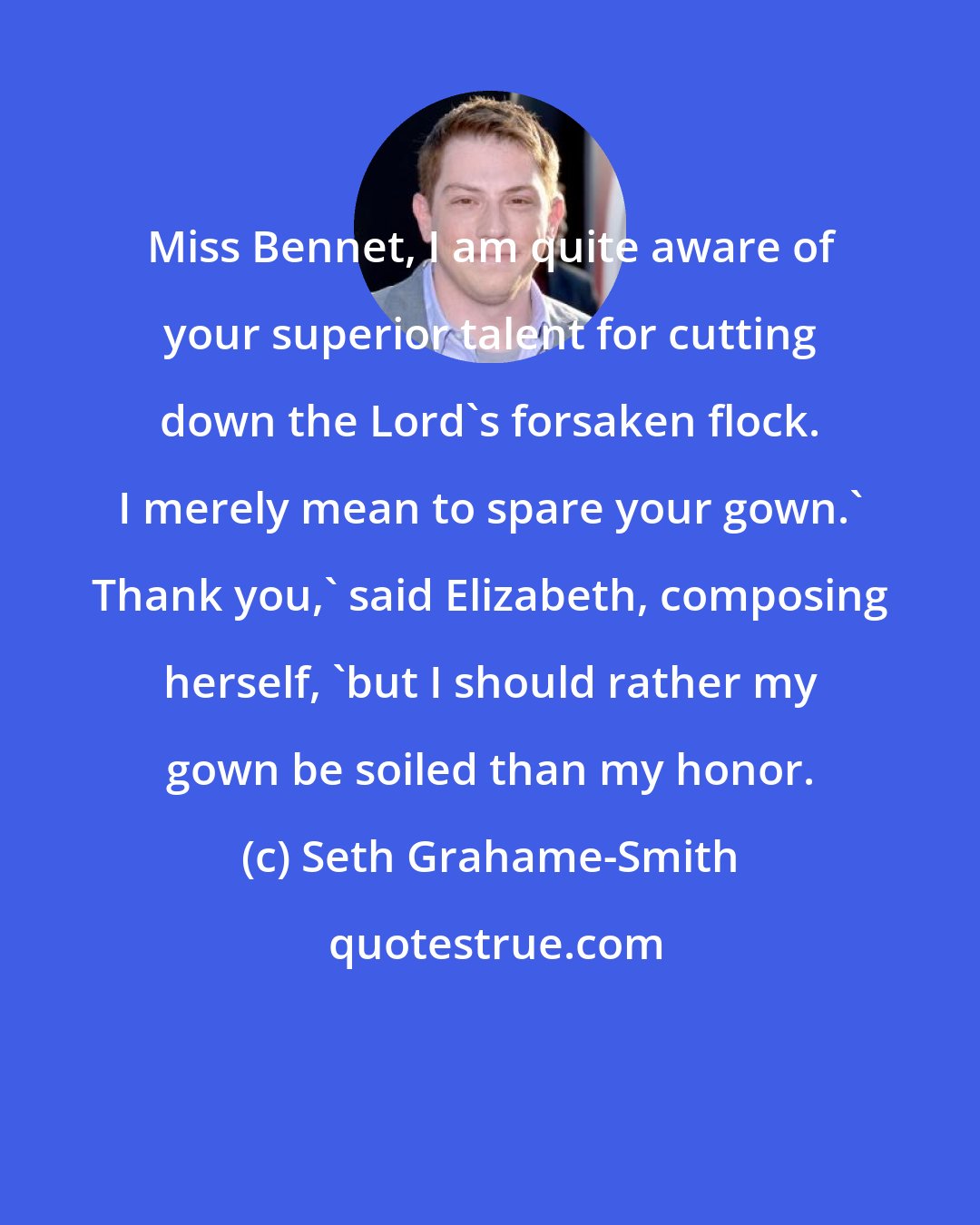 Seth Grahame-Smith: Miss Bennet, I am quite aware of your superior talent for cutting down the Lord's forsaken flock. I merely mean to spare your gown.' Thank you,' said Elizabeth, composing herself, 'but I should rather my gown be soiled than my honor.