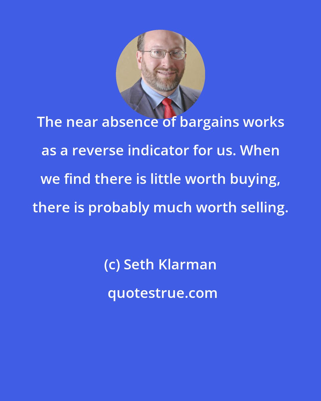 Seth Klarman: The near absence of bargains works as a reverse indicator for us. When we find there is little worth buying, there is probably much worth selling.