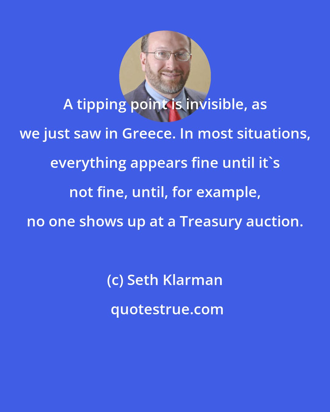 Seth Klarman: A tipping point is invisible, as we just saw in Greece. In most situations, everything appears fine until it's not fine, until, for example, no one shows up at a Treasury auction.