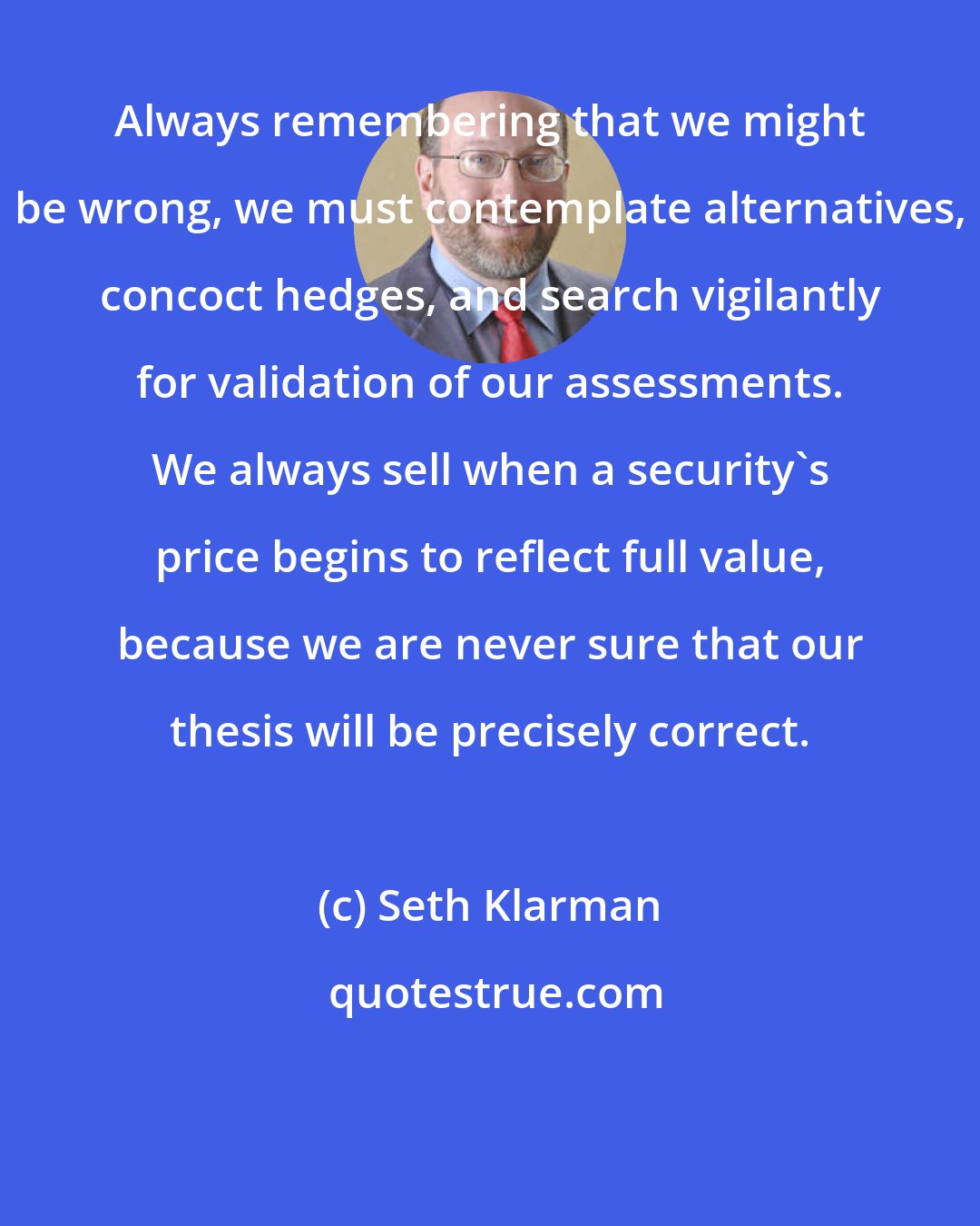 Seth Klarman: Always remembering that we might be wrong, we must contemplate alternatives, concoct hedges, and search vigilantly for validation of our assessments. We always sell when a security's price begins to reflect full value, because we are never sure that our thesis will be precisely correct.