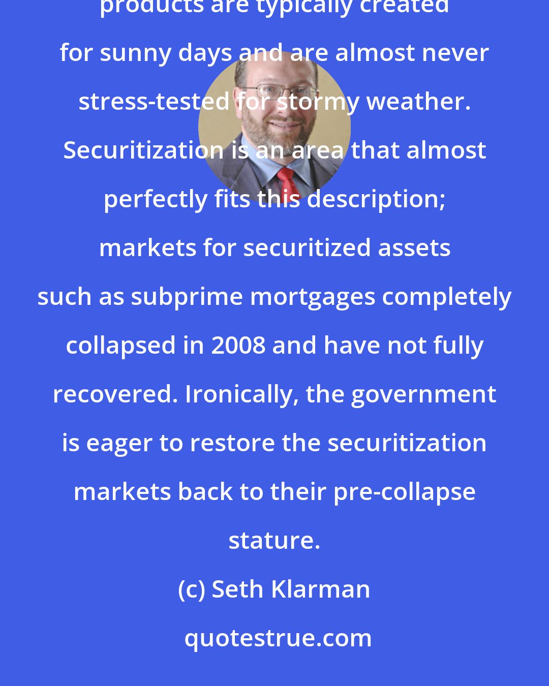 Seth Klarman: Financial innovation can be highly dangerous, though almost no one will tell you this. New financial products are typically created for sunny days and are almost never stress-tested for stormy weather. Securitization is an area that almost perfectly fits this description; markets for securitized assets such as subprime mortgages completely collapsed in 2008 and have not fully recovered. Ironically, the government is eager to restore the securitization markets back to their pre-collapse stature.