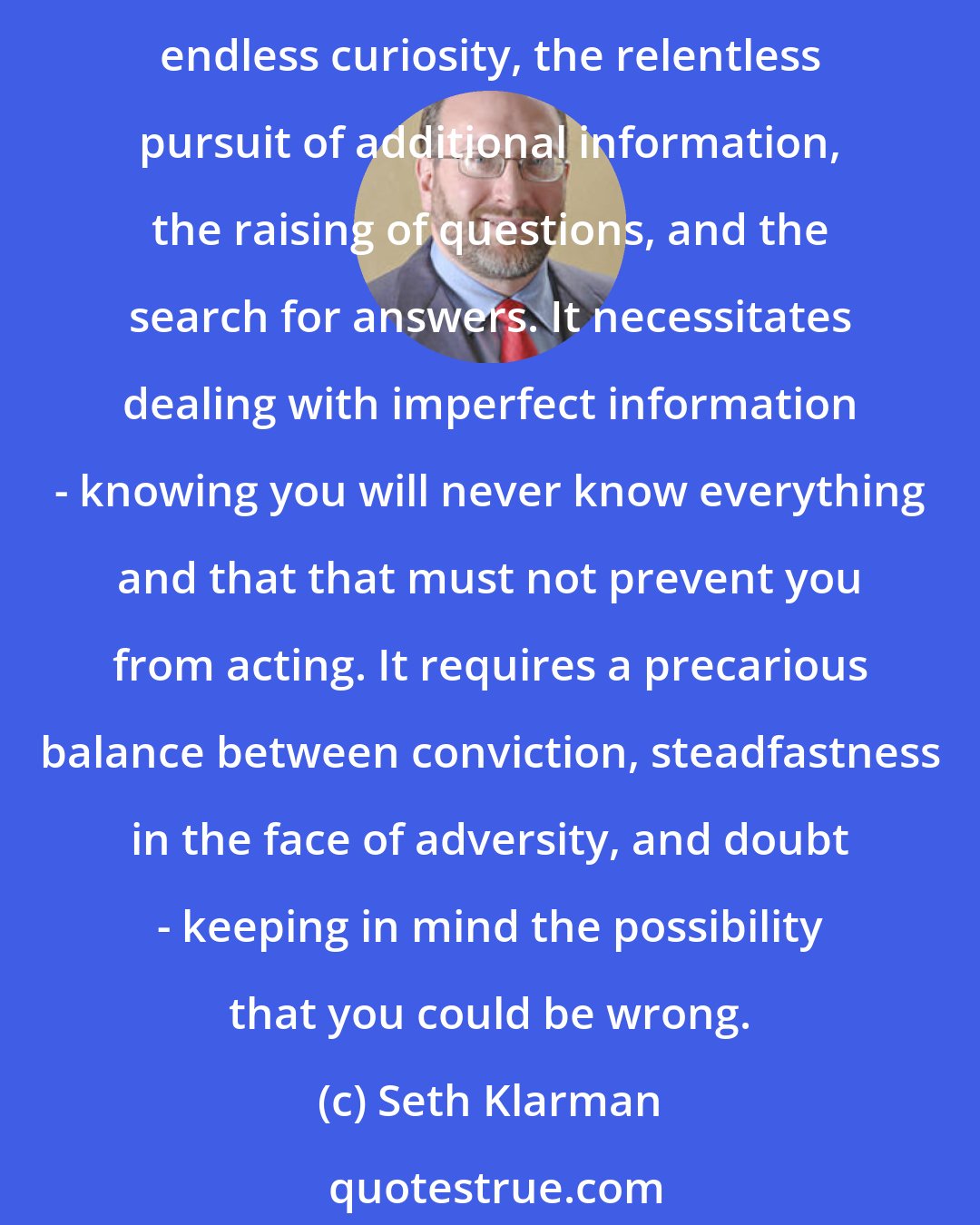 Seth Klarman: It is important to remember that value investing is not a perfect science. It is an, with an ongoing need for judgment, refinement, patience, and reflection. It requires endless curiosity, the relentless pursuit of additional information, the raising of questions, and the search for answers. It necessitates dealing with imperfect information - knowing you will never know everything and that that must not prevent you from acting. It requires a precarious balance between conviction, steadfastness in the face of adversity, and doubt - keeping in mind the possibility that you could be wrong.