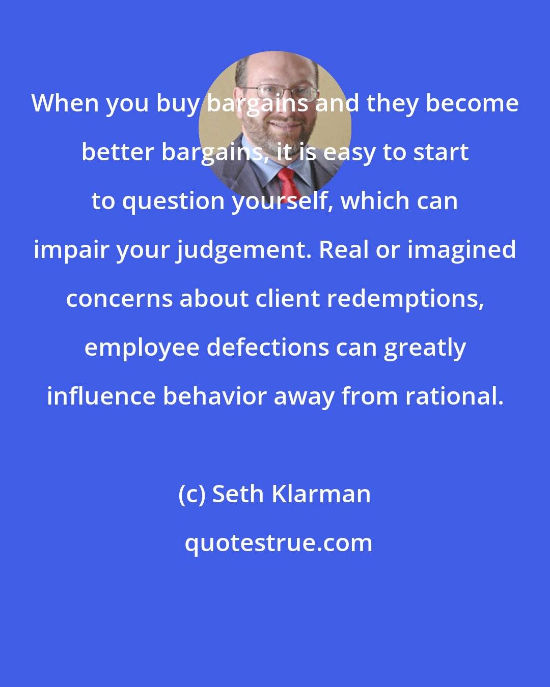 Seth Klarman: When you buy bargains and they become better bargains, it is easy to start to question yourself, which can impair your judgement. Real or imagined concerns about client redemptions, employee defections can greatly influence behavior away from rational.