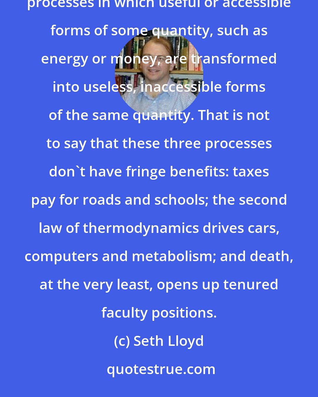 Seth Lloyd: Nothing in life is certain except death, taxes and the second law of thermodynamics. All three are processes in which useful or accessible forms of some quantity, such as energy or money, are transformed into useless, inaccessible forms of the same quantity. That is not to say that these three processes don't have fringe benefits: taxes pay for roads and schools; the second law of thermodynamics drives cars, computers and metabolism; and death, at the very least, opens up tenured faculty positions.