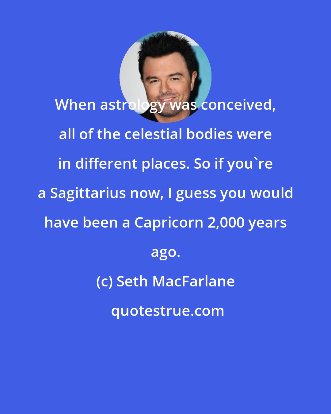 Seth MacFarlane: When astrology was conceived, all of the celestial bodies were in different places. So if you're a Sagittarius now, I guess you would have been a Capricorn 2,000 years ago.