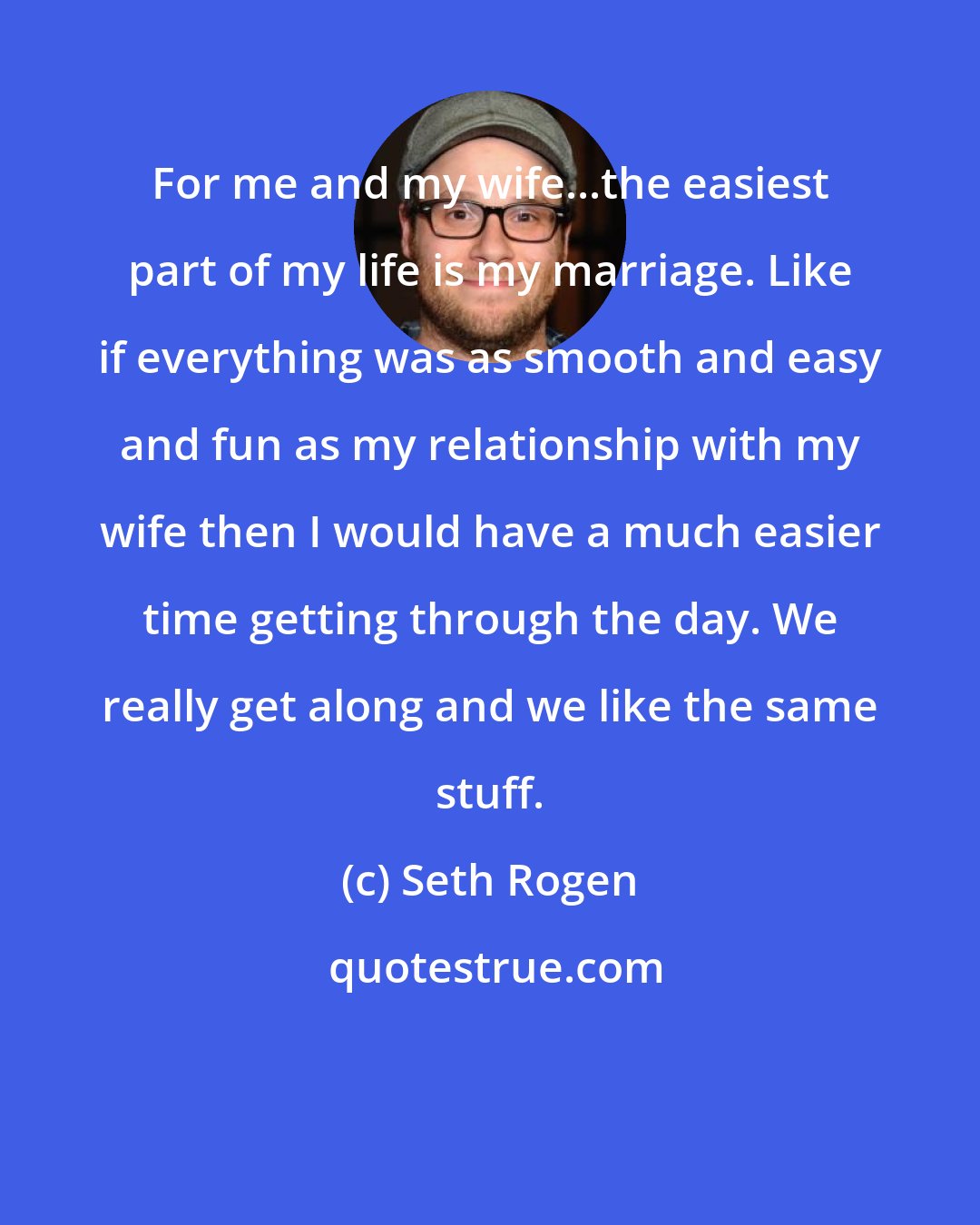 Seth Rogen: For me and my wife...the easiest part of my life is my marriage. Like if everything was as smooth and easy and fun as my relationship with my wife then I would have a much easier time getting through the day. We really get along and we like the same stuff.