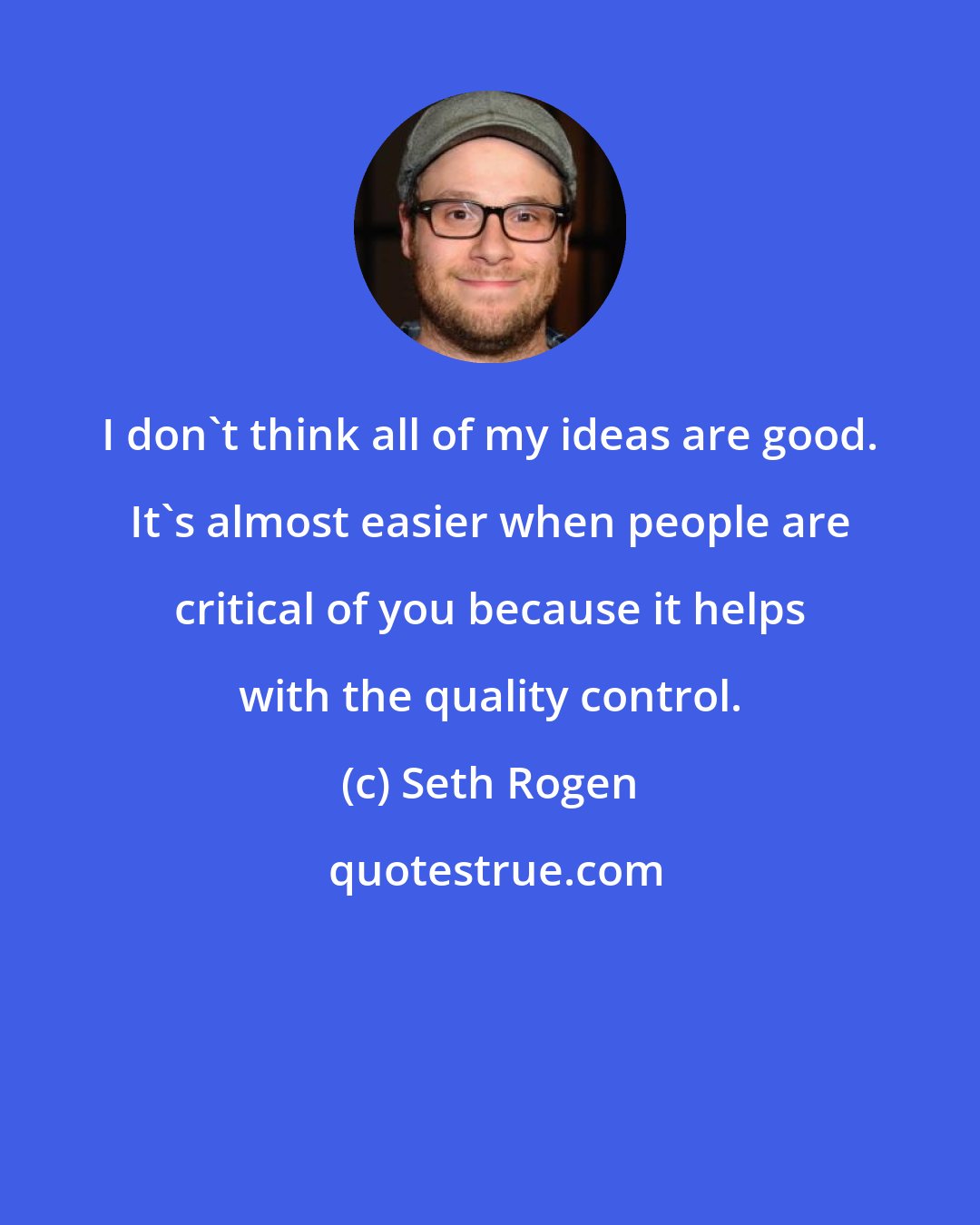 Seth Rogen: I don't think all of my ideas are good. It's almost easier when people are critical of you because it helps with the quality control.