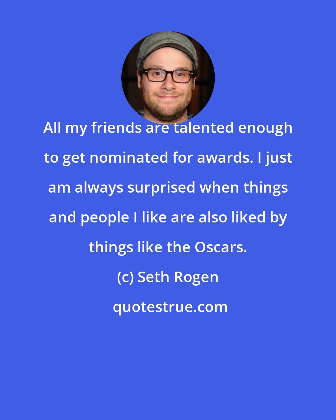 Seth Rogen: All my friends are talented enough to get nominated for awards. I just am always surprised when things and people I like are also liked by things like the Oscars.