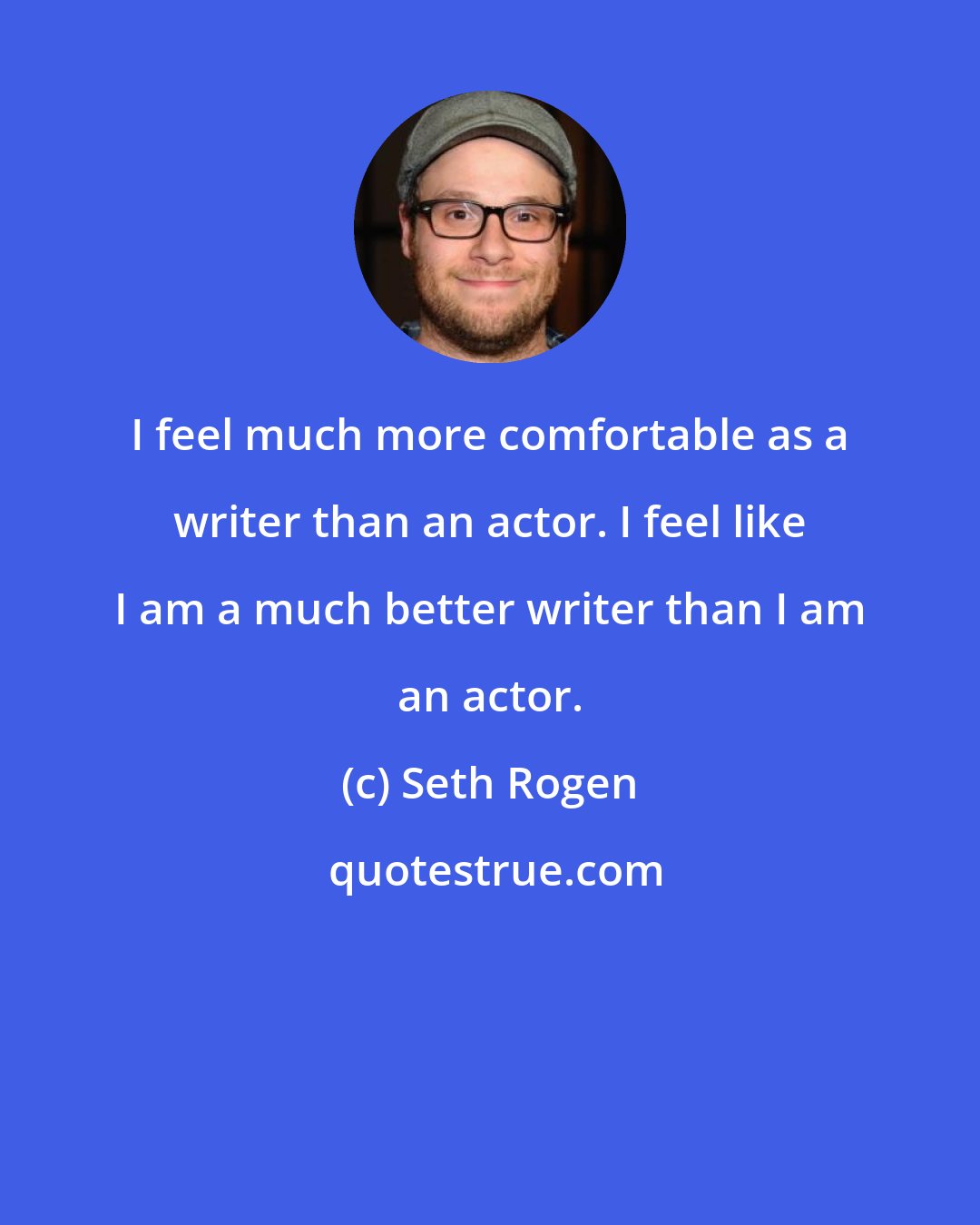 Seth Rogen: I feel much more comfortable as a writer than an actor. I feel like I am a much better writer than I am an actor.