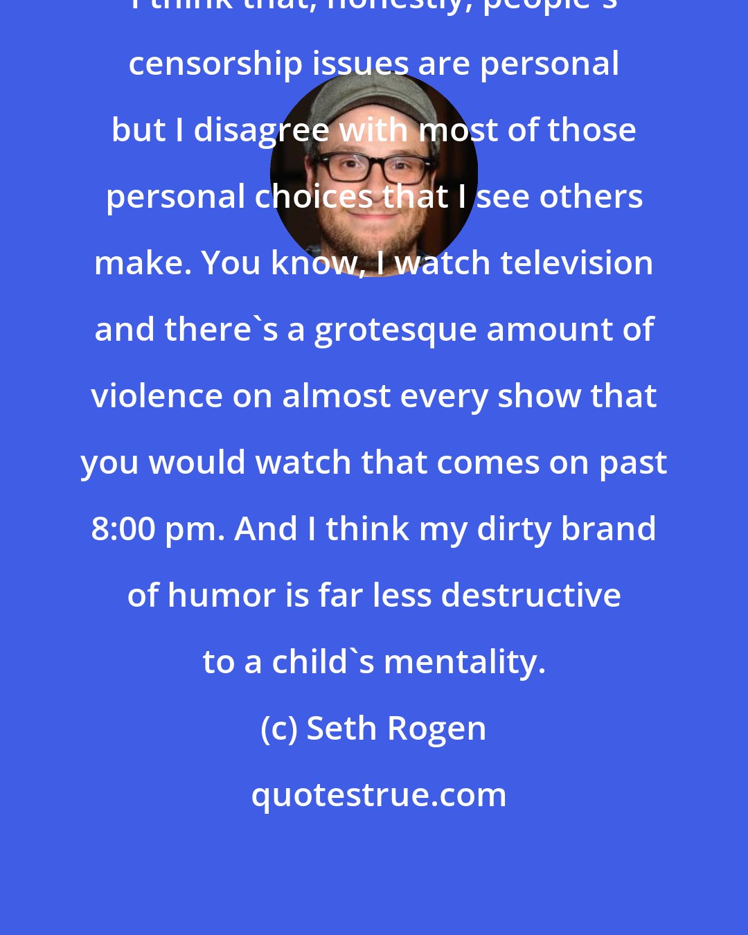 Seth Rogen: I think that, honestly, people's censorship issues are personal but I disagree with most of those personal choices that I see others make. You know, I watch television and there's a grotesque amount of violence on almost every show that you would watch that comes on past 8:00 pm. And I think my dirty brand of humor is far less destructive to a child's mentality.