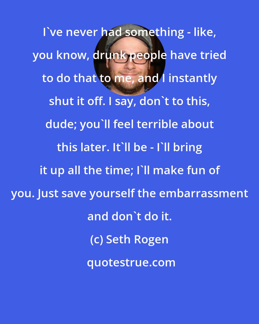 Seth Rogen: I've never had something - like, you know, drunk people have tried to do that to me, and I instantly shut it off. I say, don't to this, dude; you'll feel terrible about this later. It'll be - I'll bring it up all the time; I'll make fun of you. Just save yourself the embarrassment and don't do it.