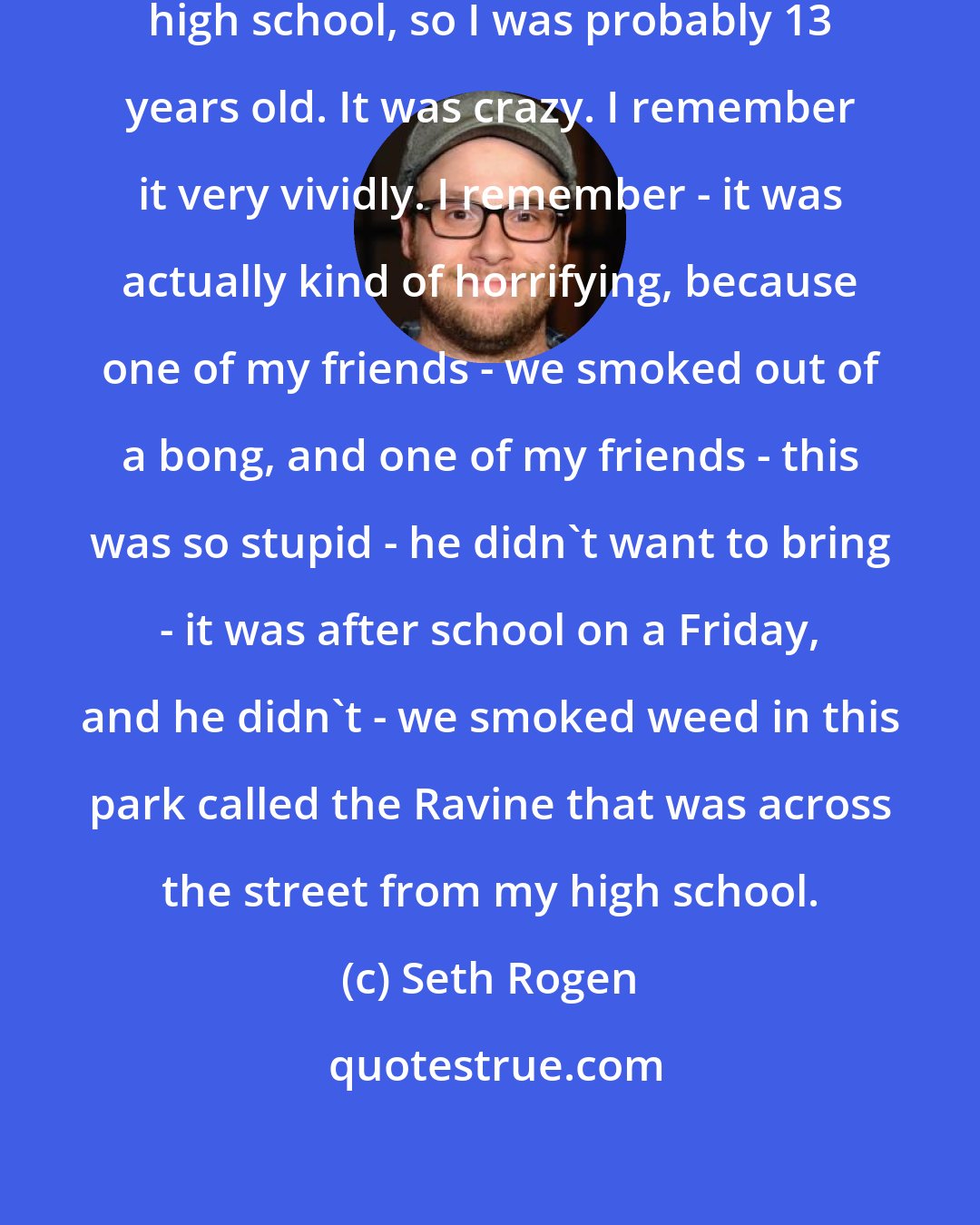 Seth Rogen: I was pretty young. I guess I was in high school, so I was probably 13 years old. It was crazy. I remember it very vividly. I remember - it was actually kind of horrifying, because one of my friends - we smoked out of a bong, and one of my friends - this was so stupid - he didn't want to bring - it was after school on a Friday, and he didn't - we smoked weed in this park called the Ravine that was across the street from my high school.