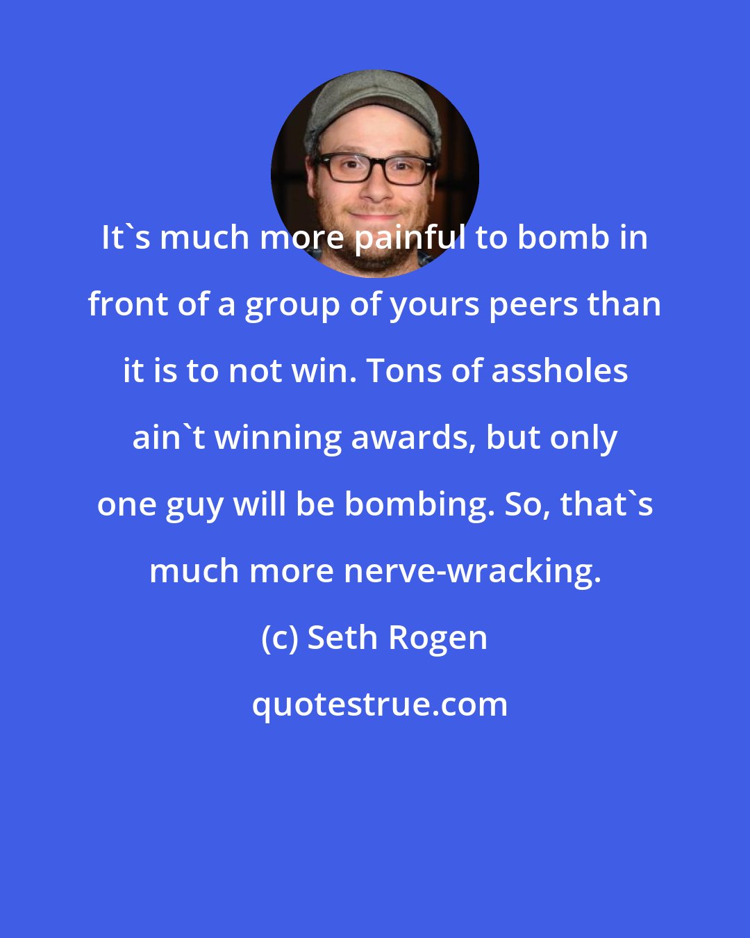 Seth Rogen: It's much more painful to bomb in front of a group of yours peers than it is to not win. Tons of assholes ain't winning awards, but only one guy will be bombing. So, that's much more nerve-wracking.