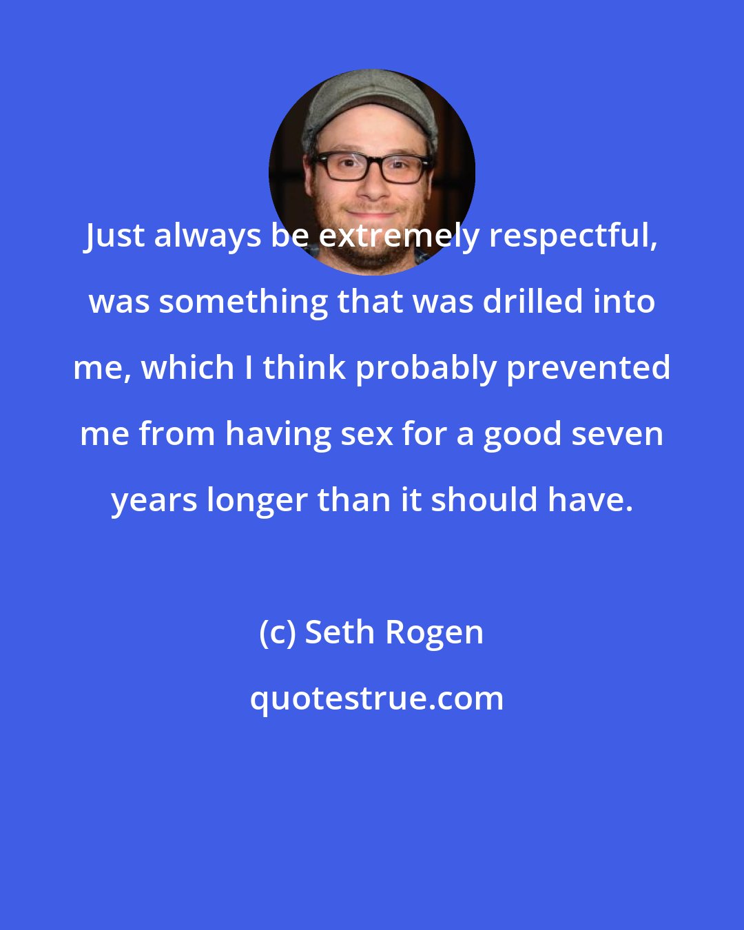 Seth Rogen: Just always be extremely respectful, was something that was drilled into me, which I think probably prevented me from having sex for a good seven years longer than it should have.