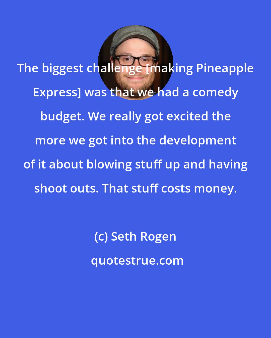 Seth Rogen: The biggest challenge [making Pineapple Express] was that we had a comedy budget. We really got excited the more we got into the development of it about blowing stuff up and having shoot outs. That stuff costs money.