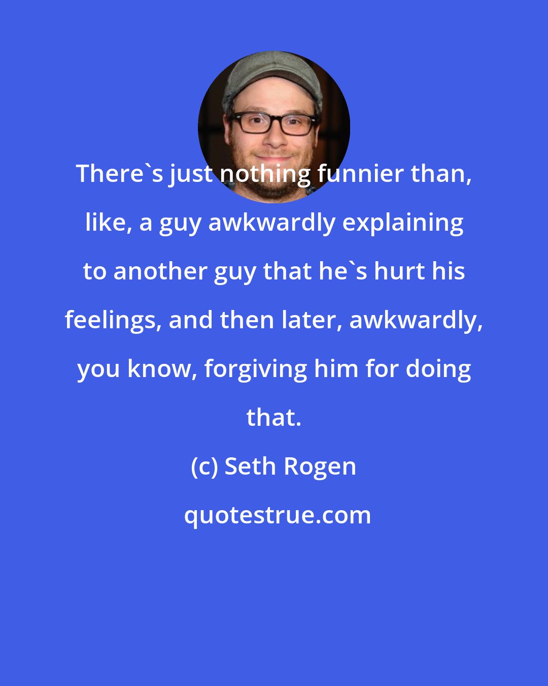 Seth Rogen: There's just nothing funnier than, like, a guy awkwardly explaining to another guy that he's hurt his feelings, and then later, awkwardly, you know, forgiving him for doing that.