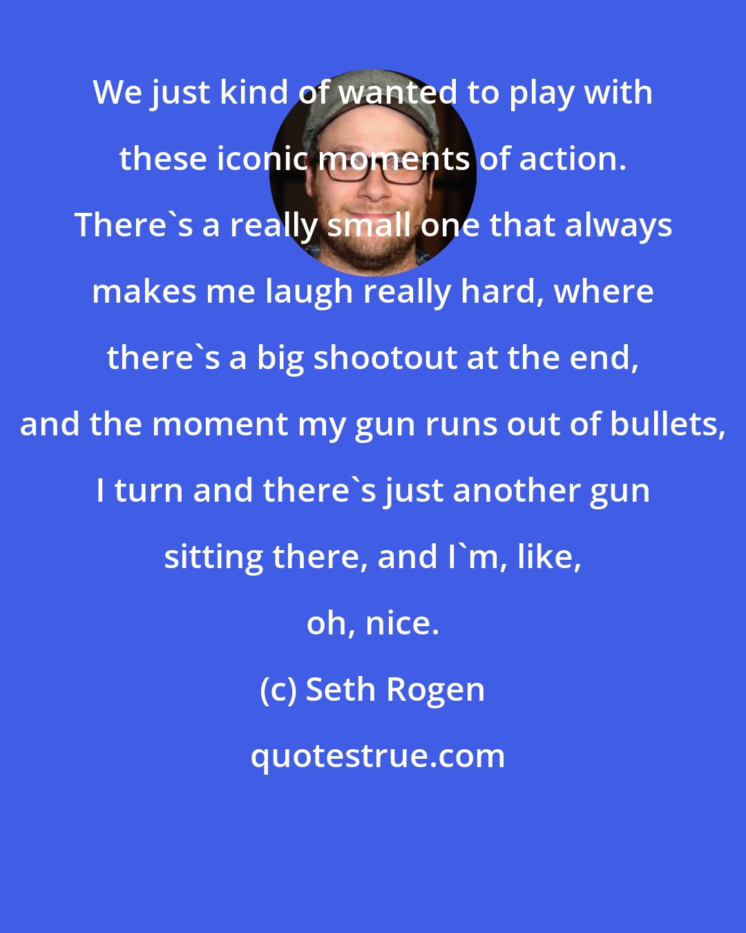 Seth Rogen: We just kind of wanted to play with these iconic moments of action. There's a really small one that always makes me laugh really hard, where there's a big shootout at the end, and the moment my gun runs out of bullets, I turn and there's just another gun sitting there, and I'm, like, oh, nice.