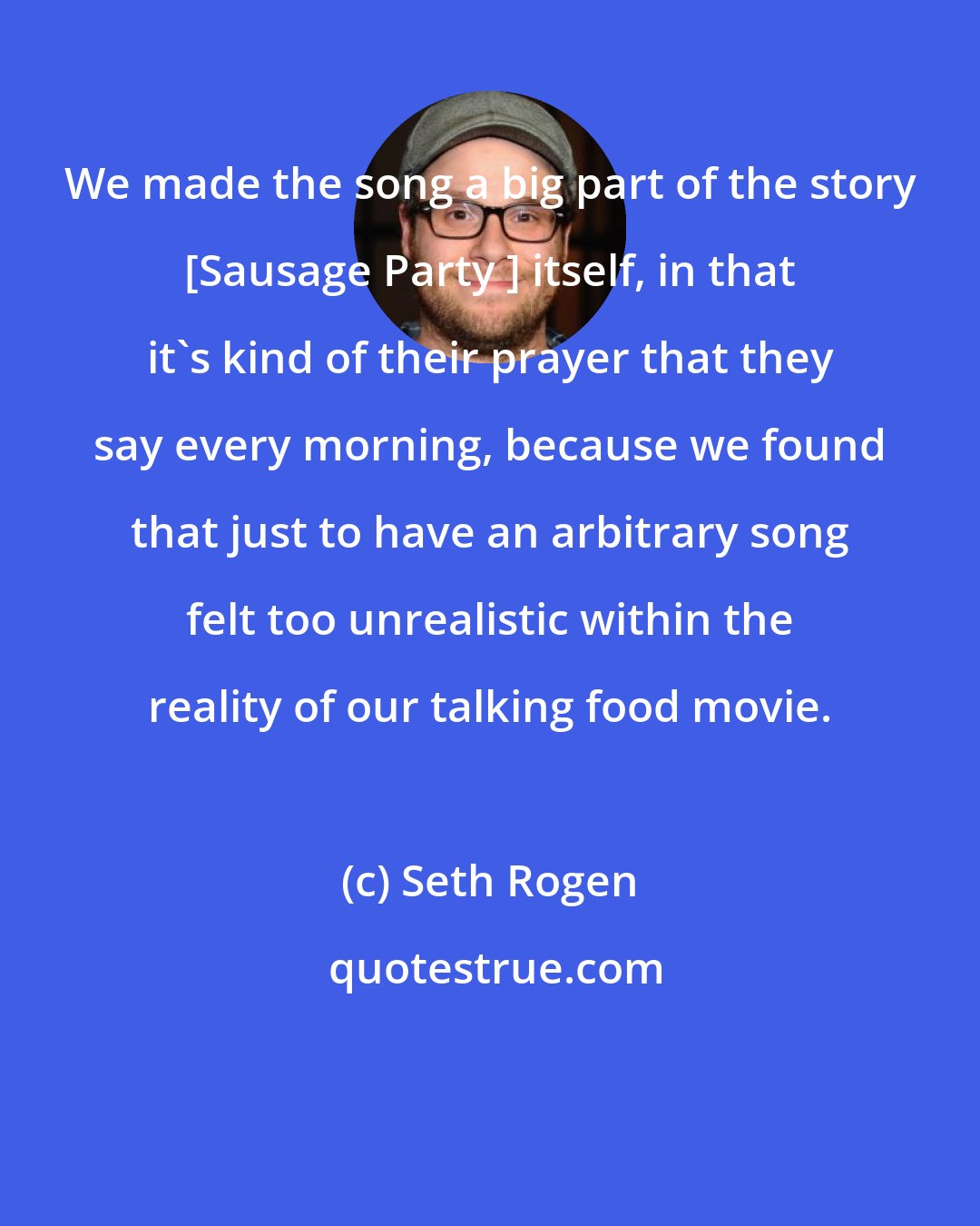 Seth Rogen: We made the song a big part of the story [Sausage Party ] itself, in that it's kind of their prayer that they say every morning, because we found that just to have an arbitrary song felt too unrealistic within the reality of our talking food movie.