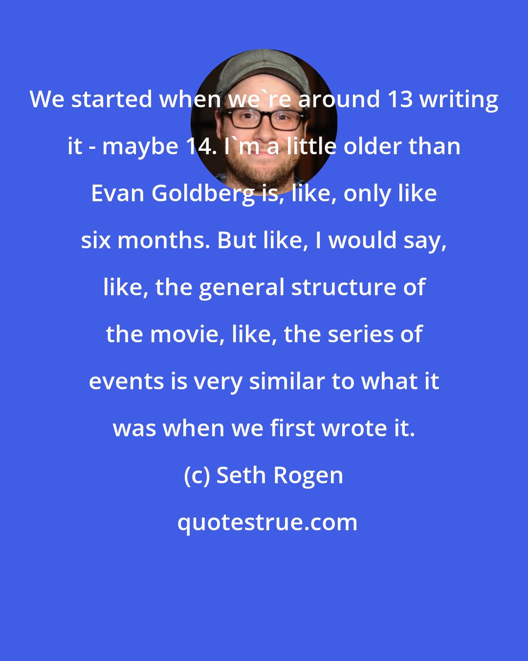 Seth Rogen: We started when we're around 13 writing it - maybe 14. I'm a little older than Evan Goldberg is, like, only like six months. But like, I would say, like, the general structure of the movie, like, the series of events is very similar to what it was when we first wrote it.