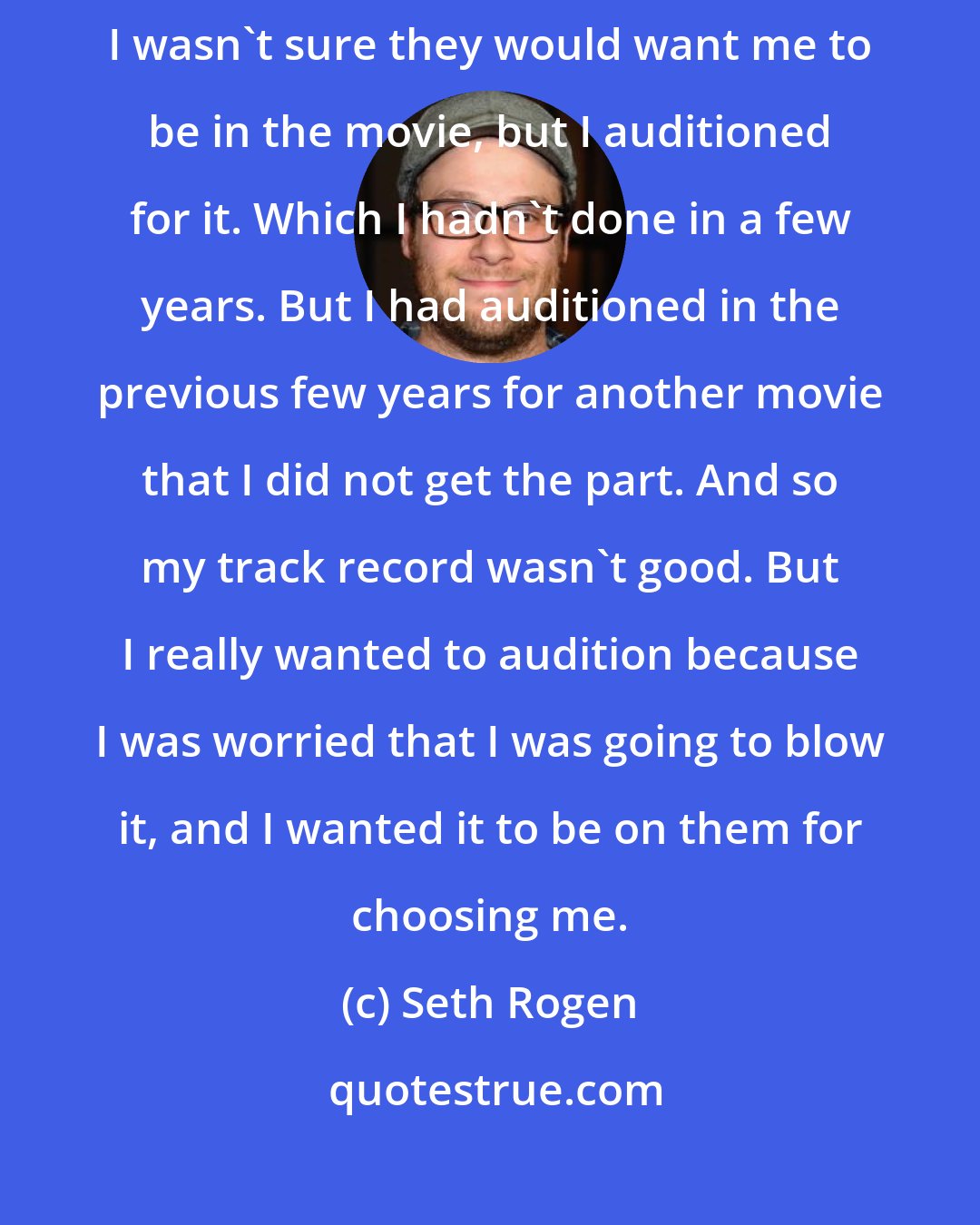 Seth Rogen: I read the script [ of 'Steve Jobs' movie ], and it was very, very good. I wasn't sure they would want me to be in the movie, but I auditioned for it. Which I hadn't done in a few years. But I had auditioned in the previous few years for another movie that I did not get the part. And so my track record wasn't good. But I really wanted to audition because I was worried that I was going to blow it, and I wanted it to be on them for choosing me.