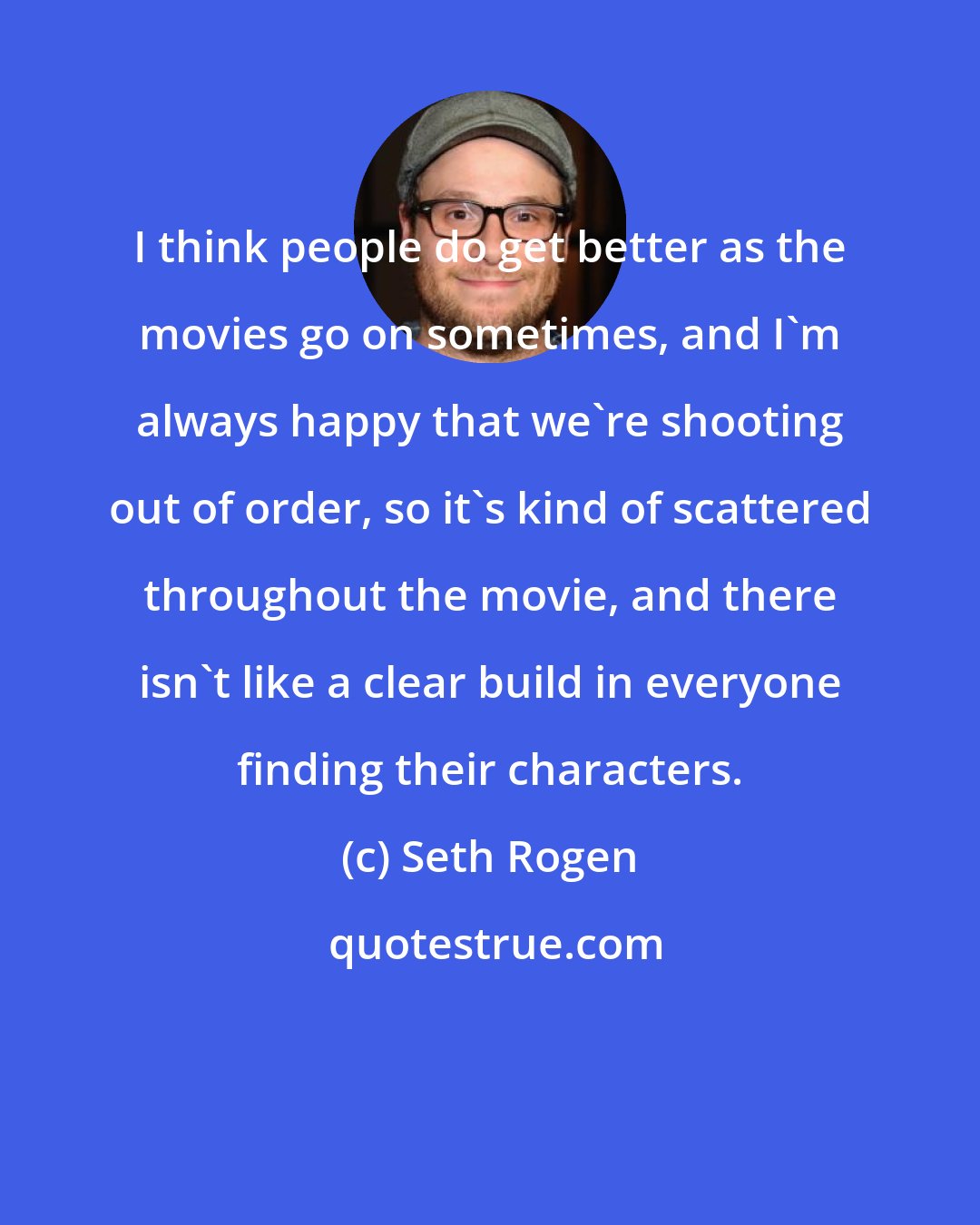 Seth Rogen: I think people do get better as the movies go on sometimes, and I'm always happy that we're shooting out of order, so it's kind of scattered throughout the movie, and there isn't like a clear build in everyone finding their characters.