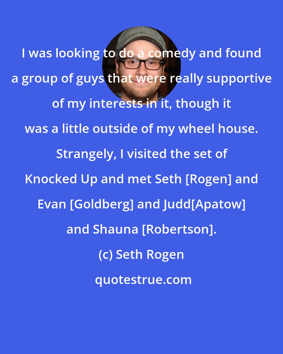 Seth Rogen: I was looking to do a comedy and found a group of guys that were really supportive of my interests in it, though it was a little outside of my wheel house. Strangely, I visited the set of Knocked Up and met Seth [Rogen] and Evan [Goldberg] and Judd[Apatow] and Shauna [Robertson].