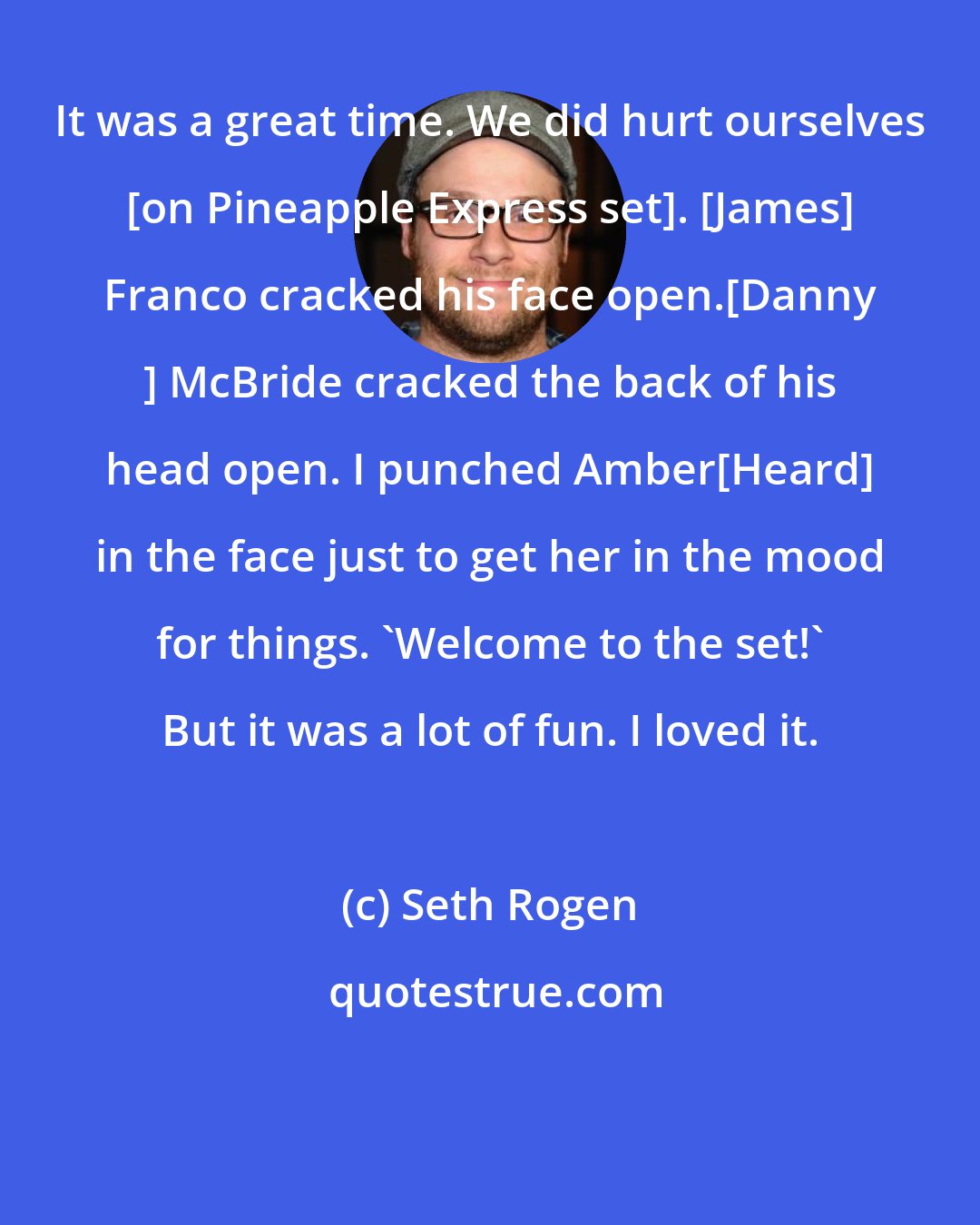 Seth Rogen: It was a great time. We did hurt ourselves [on Pineapple Express set]. [James] Franco cracked his face open.[Danny ] McBride cracked the back of his head open. I punched Amber[Heard] in the face just to get her in the mood for things. 'Welcome to the set!' But it was a lot of fun. I loved it.