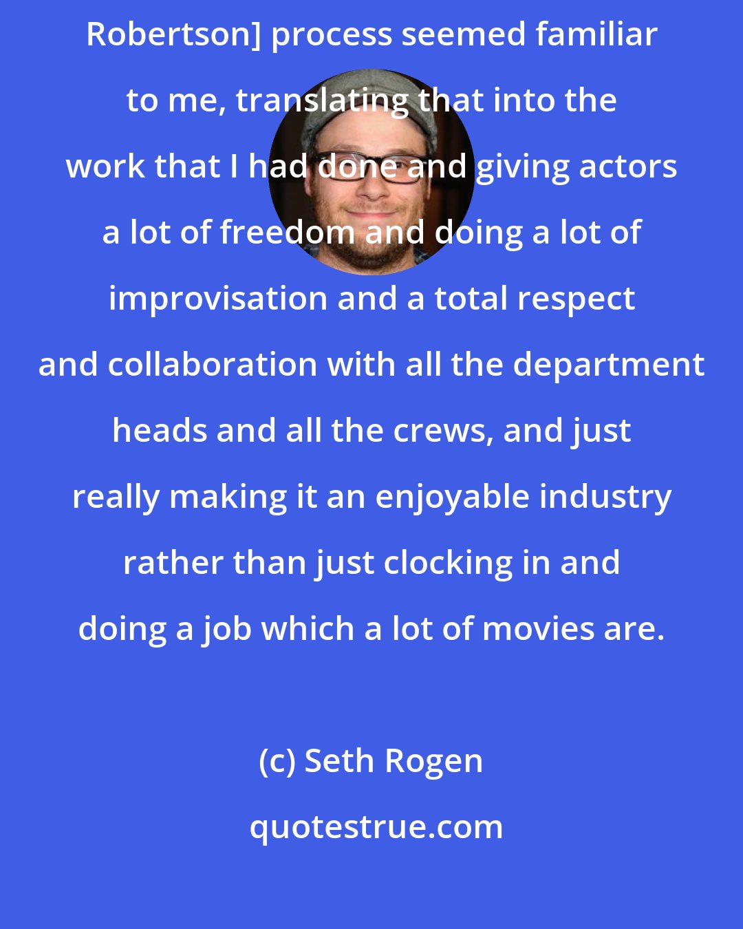 Seth Rogen: It was amazing how much their [Seth Rogen, Evan Goldberg, Shauna Robertson] process seemed familiar to me, translating that into the work that I had done and giving actors a lot of freedom and doing a lot of improvisation and a total respect and collaboration with all the department heads and all the crews, and just really making it an enjoyable industry rather than just clocking in and doing a job which a lot of movies are.