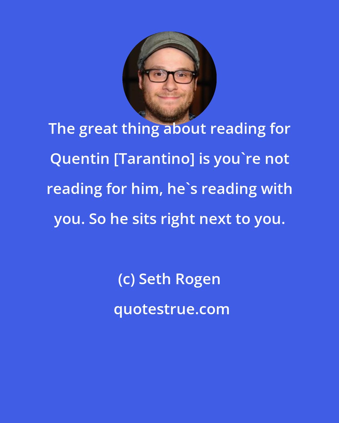 Seth Rogen: The great thing about reading for Quentin [Tarantino] is you're not reading for him, he's reading with you. So he sits right next to you.