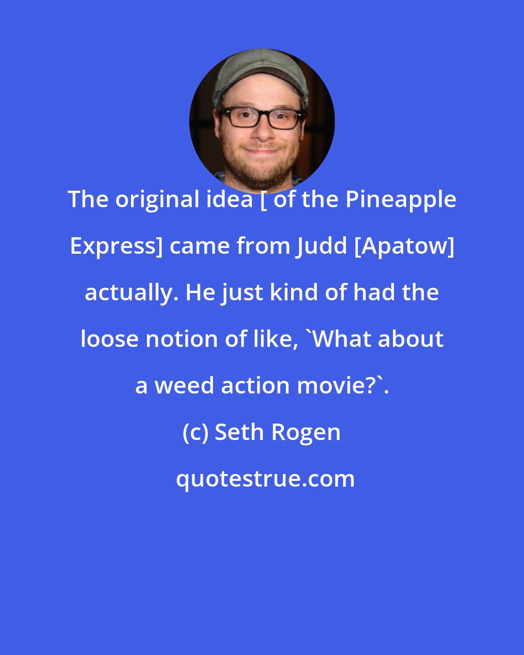 Seth Rogen: The original idea [ of the Pineapple Express] came from Judd [Apatow] actually. He just kind of had the loose notion of like, 'What about a weed action movie?'.