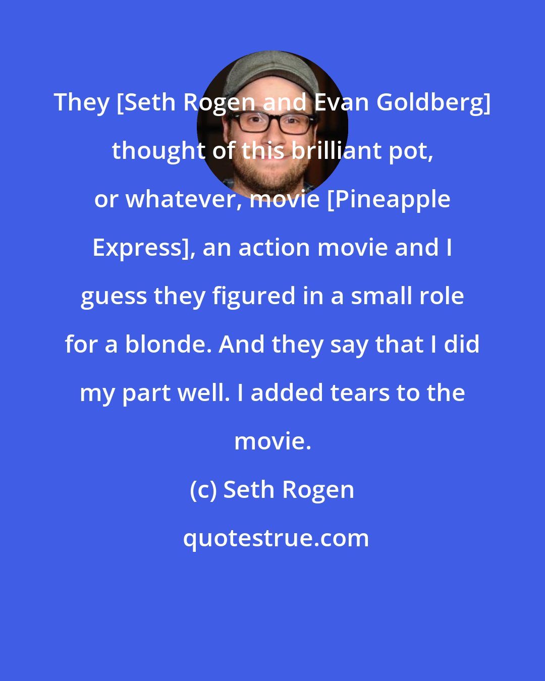 Seth Rogen: They [Seth Rogen and Evan Goldberg] thought of this brilliant pot, or whatever, movie [Pineapple Express], an action movie and I guess they figured in a small role for a blonde. And they say that I did my part well. I added tears to the movie.